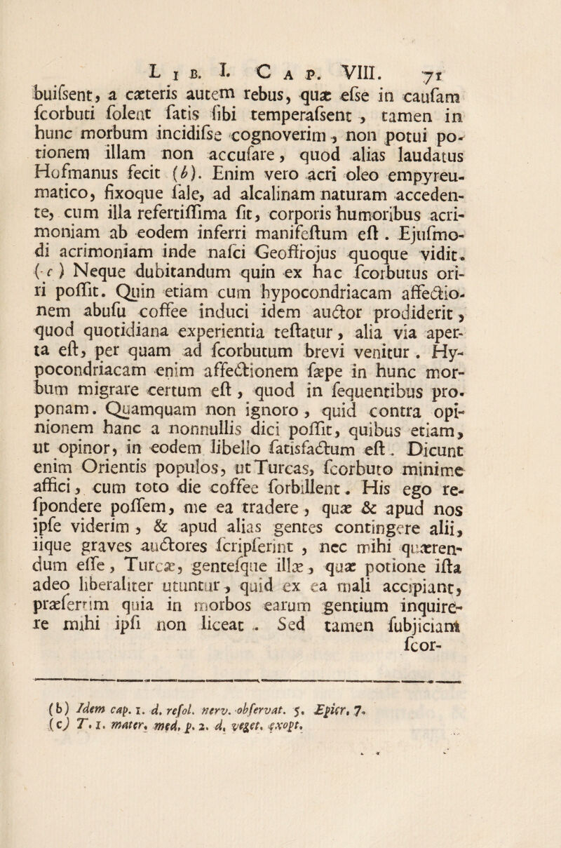 buifsent, a cacteris autem rebus, qua; efse in caufam fcorbuti folent fatis libi temperafsent , tamen in hunc morbum incidilse cognoverim , non potui po¬ tionem illam non accufare, quod alias laudatus Hofmanus fecit {b). Enim vero acri oleo empyreu- matico, fixoque fale, ad alcalinam naturam acceden¬ te, cum illa refertiffima fit, corporis humoribus acri¬ moniam ab eodem inferri manifeftum eft . Ejufmo- di acrimoniam inde nalci Geoflrojus quoque vidit» (■ c) Neque dubitandum quin ex hac fcorbutus ori¬ ri poffit. Quin etiam cum hypocondriacam affe&io- nem abufu coffee induci idem audor prodiderit, quod quotidiana experientia reflatur, alia via aper¬ ta eft, per quam ad fcorbutum brevi venitur . Hy¬ pocondriacam enim affedtionem fsepe in hunc mor¬ bum migrare certum eft, quod in fequentibus pro» ponam. Quamquam non ignoro, quid contra opi¬ nionem hanc a nonnullis dici poffit, quibus etiam, ut opinor, in eodem libello fatisfa&um eft . Dicunt enim Orientis populos, ut Tureas, fcorbuto minime affici, cum toto die coffee forbillent. His ego re- fpondere poffem, me ea tradere , qua: & apud nos ipfe viderim , & apud alias gentes contingere alii, iique graves audtores fcripferint , nec mihi queren¬ dum elfe, Ture*, gentefque ille, qua: potione ifta adeo liberahter utuntur , quid ex ea mali accipiant, praefernm quia in morbos earum gentium inquire¬ re mihi ipfi non liceat . Sed tamen fubjiciam fcor- (b) Idem cay. i. d. refoL nerv. ob fervat. 5, £]>Urt 7» (c) T*i. mater. med, p. 2. d, ve&et* exo^t.