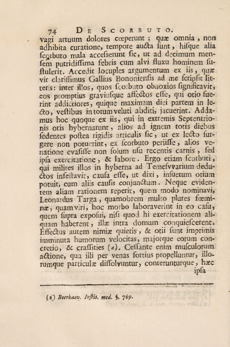 vagi artuum dolores coeperunt 5 quae omnia , non adhibita curatione, tempore audta funt, hifque alia fcgrbuto mala aceefserunt fic, ut ad decimum men- fem putridiflima febris cum alvi fluxu hominem fu- flulerit. Accedit locuples argumentum ex iis, qua: vir clari (fimus Gallius Bononienfis ad me fcripfit lit¬ teris: inter illos, quos fcorbuto obnoxios figmficavic, eos promptius graviufque affedlos effe, qui otio fue¬ rint addictiores, quique maximam diei partem in le- 6to, veftibus in totum veluti abditi, jacuerint. Adda¬ mus hoc quoque ex iis, qui in extremis Septentrio¬ nis oris hybernarunt, alios ad ignem toris diebus fedentes poftea rigidis articulis fic, ut ex le£to fur- gere non potuerint, ex fcorbuto periiffe, afios ve¬ natione evafiffe non fohira ufu recentis carnis , fed jpia exercitatione , & labore. Ergo edam fcorbuti, qui milites illos in hyberna ad Temefvvarium dedu- dtos infefiavit, caufa effe, ut dixi, infuetum otium potuit, cum aliis caufis conjunctum . Neque eviden¬ tem aliam rationem reperit, quem modo nominavi, Leonardus Targa, quamobrem multo plures foemi- nx, quam viri, hoc morbo laboraverint in eo cafu, quem fupra expofui, nifi quod hi exercitationem ali¬ quam haberent, illae intra domum conquiefcerent. Effedus autem nimix quietis, & otii funt imprimis imminuta humorum velocitas, majorque eorum con¬ credo, &c craflities (4). Ceffante enim mufcuiomm adtione, qua illi per venas fortius propelluntur, illo- rumque pardculx diffolvuntur, conterunturque, hxc ipfa (a) BoerhaaV' Inflit, md. §.