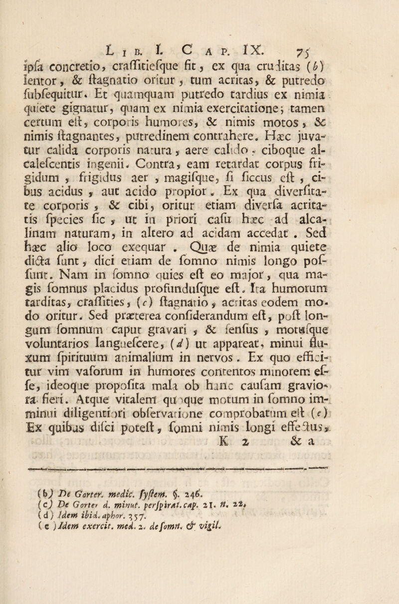 ipfa concretio, craffitielque fit, ex qua cruditas (6) lentor , & ftagnatio oritur , tum acritas, & putredo fubfequitur. Et quamquam putredo tardius ex nimia , quiete gignatur , quam ex nimia exercitatione •, tamen certum eft, corporis humo.es, Sc nimis motos, Sc nimis ftagnantes, putredinem contrahere * Haec juva¬ tur calida corporis natura, aere calido, eiboque al- calefcentis ingenii. Contra, eam retardat corpus fri¬ gidum , frigidus aer , magifque, fi ficcus eft , ci¬ bus acidus , aut acido propior. Ex qua diverfica- te corporis , Sc cibi, oritur etiam diverfa acrita¬ tis fpecies fic , ut in priori cafu hxc ad alca- linam naturam, in altero ad acidam accedat . Sed haec alio loco exequar . Quae de nimia quiete di&a funt, dici etiam de fomno nimis longo pof- furit. Nam in fomno quies eft eo major , qua ma¬ gis fomnus placidus profimdulque eft. Ita humorum tarditas, crafllties, (c) ftagnatio, acritas eodem mo- do oritur. Sed praeterea confiderandum eft, poft lon¬ gum fomnum caput gravari , 8c fenfus , momfque voluntarios Ianguefcere, (d) ut appareat, minui flu¬ xum fpirituum animalium in nervos. Ex quo effici¬ tur vim vaforum in humores contentos minorem ef- fe, i deoque propofita mala ob hanc caufam gravio¬ ra fieri. Atque vitalem qu>que motum in fomno im¬ minui diligentiori obfervarione comprobatum eft (e) Ex quibus difci poteft, fomni nimis longi effeftus, K z Sc a (b) De GorteK medie, fyftem. 246. (c) De Gorter d. minut. perjpirdt.ctip. 21. it* 22«) (d) Idem ibidi*aphor. 357. C c )/dem exercit, mei* 2* dcfomrt* & vigil*