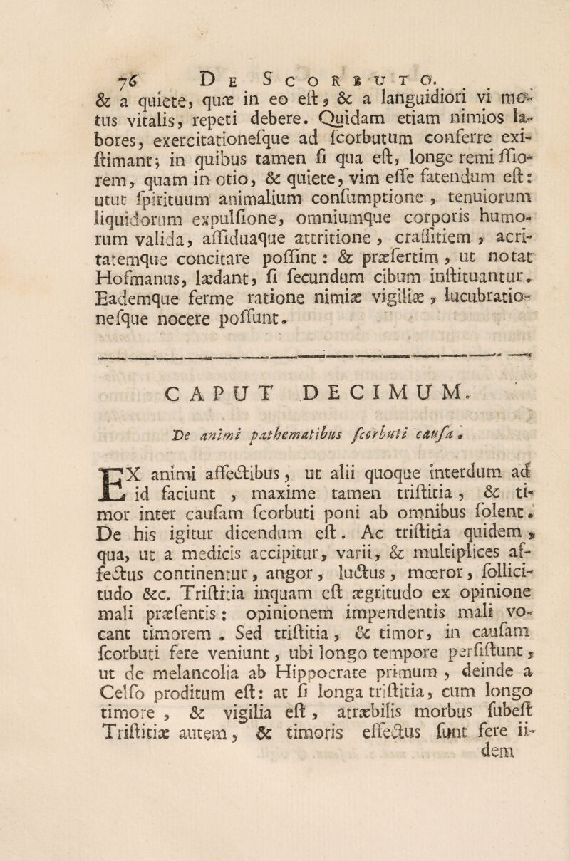 & a quiete, qux in eo eft j 6e a languidiori vi mo¬ tus vitalis, repeti debere. Qiiidam etiam nimios la¬ bores, exercitationefque ad fcorbutum conferre exi- ftimant j in quibus tamen fi qua eft, longe remi filo* rem, quam in otio, & quiete, vim efie fatendum eft: utut fp i rituum animalium confumptione , tenuiorum liquidorum expulfione, omniumque corporis humo¬ rum valida, affiduaque attritione, crailitiem , acri¬ tatemque concitare poflint: & praefertim , ut notat Hofmanus, ludant, fi fecundum cibum inftituantur. Eademque ferme ratione nimia: vigiliae, lucubratio- nefque nocere poflunt. CAPUT DECIMUM. De mimi p^thematibus fecrbuti caufa * EX animi affeCtibus, ut alii quoque interdum ad id faciunt , maxime tamen triftitia, &c ti¬ mor inter caufam fcorbuti poni ab omnibus folent. De his igitur dicendum eft. Ac triftitia quidem * qua, ut a medicis accipitur, varii, & multiplices af¬ fectus continentur, angor , Imftus, moeror, follici- tudo &c. Triftitia inquam eft aegritudo ex opinione mali praefentis; opinionem impendentis mali vo¬ cant timorem . Sed triftitia, !k timor, in caufam fcorbuti fere veniunt, ubi longo tempore perfiftunt, ut de melancolia ab Hippocrate primum , deinde a Celfo proditum eft: at fi longa triftitia, cum longo timore , & vigilia eft, atraebilis morbus fubeft Triftitiae autem, 5c timoris effedus funt fere ii-