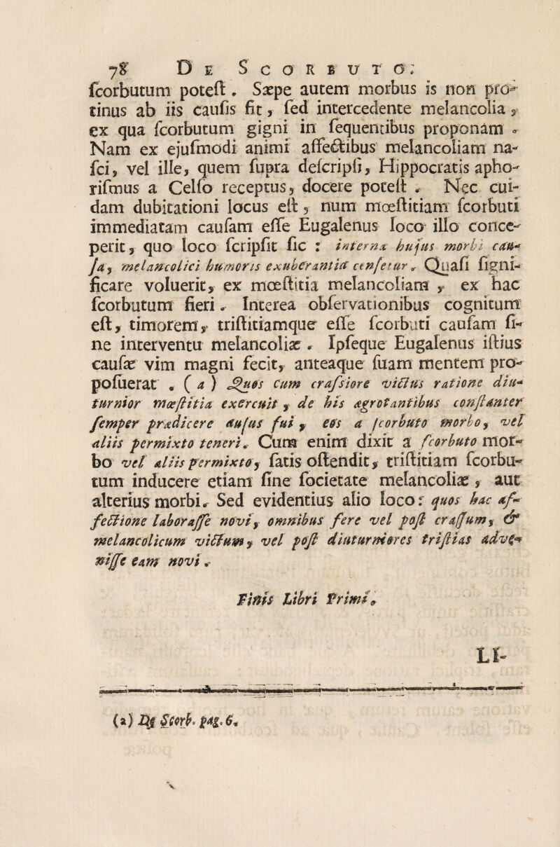 fcorbutum poteft . Saepe autem morbus is non pro¬ tinus ab iis caulis fit, fed intercedente melancolia , ex qua fcorbutum gigni in fequentibus proponam . Nam ex ejufmodi animi affectibus melancoiiam na- fci, vel ille, quem fupra defcripfi, Hippocratis apho- rifmus a Celfo receptus, docere pocelt . Nec cui¬ dam dubitationi locus elt, num moeftitiam fcorbuti immediatam caufam effe Eugalenus loco- ilio conce¬ perit , quo loco fcripfit fic : interna hujus morbi cati- Jaf melancolici humoris exuberantia cenfetur, Quali ligni-■ ficare voluerit, ex moefiitia melancoiiam , ex hac fcorbutum fieri. Interea obfervationibus cognitum eft, timorem, triffitiamque elfe fcorbuti caufam fi¬ ne interventu melancoliar» Ipfeque Eugalenus iftius caulas vim magni fecit, anteaque luam mentem pro- pofuerat , f a ) Jfuos cum crafsiore Didus ratione diu- turnior moefiitia exercuit, de his agrotantibus confiant et femper pradicere aufus fui, eos a fcorbuto morbo, vel aliis permixto teneri. Cum enim dixit a f corbuto mor¬ bo vd aliis permixte, fatis oftendit, trifiitiam fcorbu¬ tum inducere etiam fine focietate melancolias, aut alterius morbi. Sed evidentius alio loco: quos hac *f- fed tone labor affe novi, omnibus fere vel pafi craffum^ & meUncolicum vilium f vel pofi diuturniores trifiias advg* mffe eant novi. 'Binis Libri Primi, LI- {*) Scerb, v