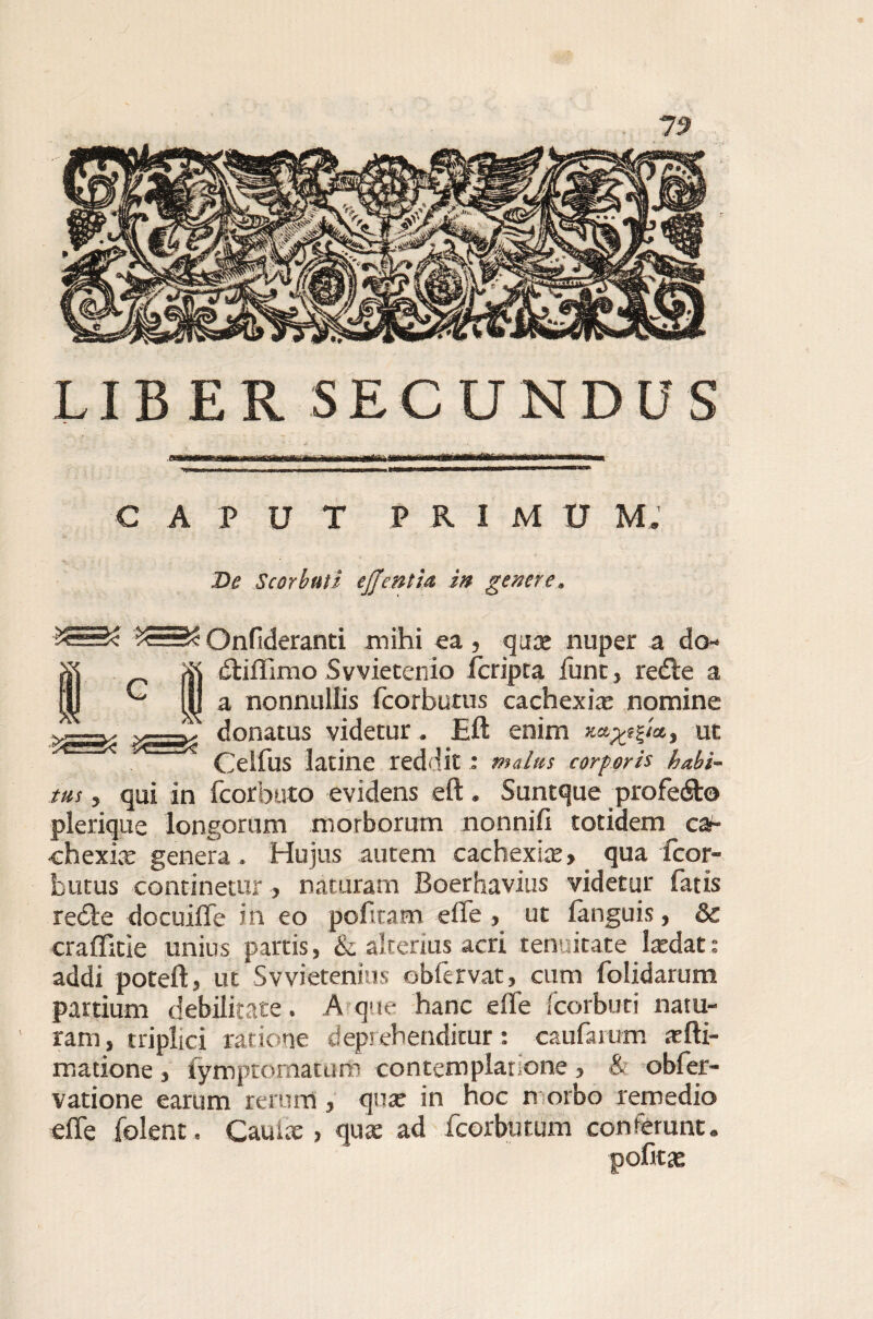 LIBER SECUNDUS 'I«m mniWiri wn< mi ir wwi i ,m CAPUT P R I M U M. De Scorbuti ejjentia in genere. £=£ £==£ Onfideranti mihi ea, quae nuper a do- dtiflimo Svvietenio (cripta fune, redle a a nonnullis fcorbutus cachexia: nomine donatus videtur. E(l enim x»^/at ut Celfus latine reddit : malus corporis habi¬ tus , qui in fcorbuto evidens eft. Suntque profe<Sto plerique longorum morborum nonnift totidem ca*- chexix genera, Hujus autem cachexia:, qua fcor¬ butus continetur, naturam Boerhavius videtur latis recle docuifle in eo pofiram effe , ut (anguis, & craffitie unius partis, & alterius acri tenuitate laedat: addi poteft, ut Svvietenius obfervat, cum folidarum partium debilitate. A que hanc e fle fcorbuti natu¬ ram, triplici ratione deprehenditur: caufamm .t(li¬ matione , fymptomatum contemplanone, & obfer- vatione earum rerum, quae in hoc n orbo remedio effe (olent. Caulae, quae ad fcorbutum conferunt. pofitae