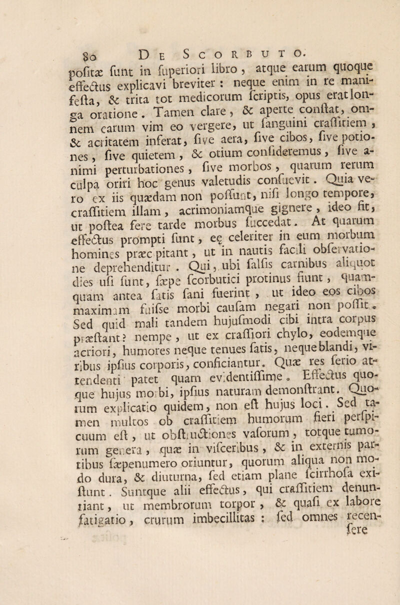 §o De Scorbuto. pofitx funt ia fuperiori libro, atque earum quoque effertus explicavi breviter : neque enim in re mani- ferta & trita tot medicorum fcnptis, opus erat lon¬ ga oratione. Tamen clare, & aperte conflat, om¬ nem earum vim eo vergere, ut fangumi craflinem , Sc acritatem inferat, five aera> five cibos, live potio- nes, five quietem , otium conflueremus, live a- nimi perturbationes, five morbos, qnatiun rerum culpa oriri hoc genus valetudis confuevit. Quia ve¬ ro ex iis quxdam non poffunt, nifi longo tempore, craffitiem illam, acrimoniamque gignere , ideo ht, ut poftea fers tarde morbus luccedat. At quarum effertus prompti funt, ee celeriter in eum morbum homines praec picant, ut in nautis facdi obie vatio- np deprehenditur . Qui« ubi falfis carnibus aliquot dies ufifunt, fepe fferbutici protinus fiunt, quam¬ quam antea fatis fani fuerint , ut ideo eos cioos maximam fuifse morbi cauiam negari non poliit. Sed quid mali tandem hujufmodi cibi intra corpus prxftant ? nempe , ut _ * j | « a ■’ acriori, humores neque tenues latis, neque blandi, vi¬ ribus ipfius corporis, conficiantur. Quas res ferio at¬ tendenti patet quam ev.dentiflime„ Enectus quo¬ que hujus mo bi, ipfius naturam demonftiant. Quo¬ rum explicatio quidem, non eft hujus loci. Sed ta¬ men multos ob craffitiem humorum heri peiipi- cuum eft, ut obftiurtiones vaforum, totque tumo¬ rum genera, quas in vifcerlbus , &c in externis par¬ tibus laspenumero oriuntur, quorum aliqua non mo¬ do dura, &c diuturna, fed etiam plane fcirrhola exi- ftunt. Suntque alii effertus, qui craffitiem denun¬ tiant , ut membrorum torpor , & quali ex laboie fatisario, crurum imbecillitas : fed omnes recen- fere