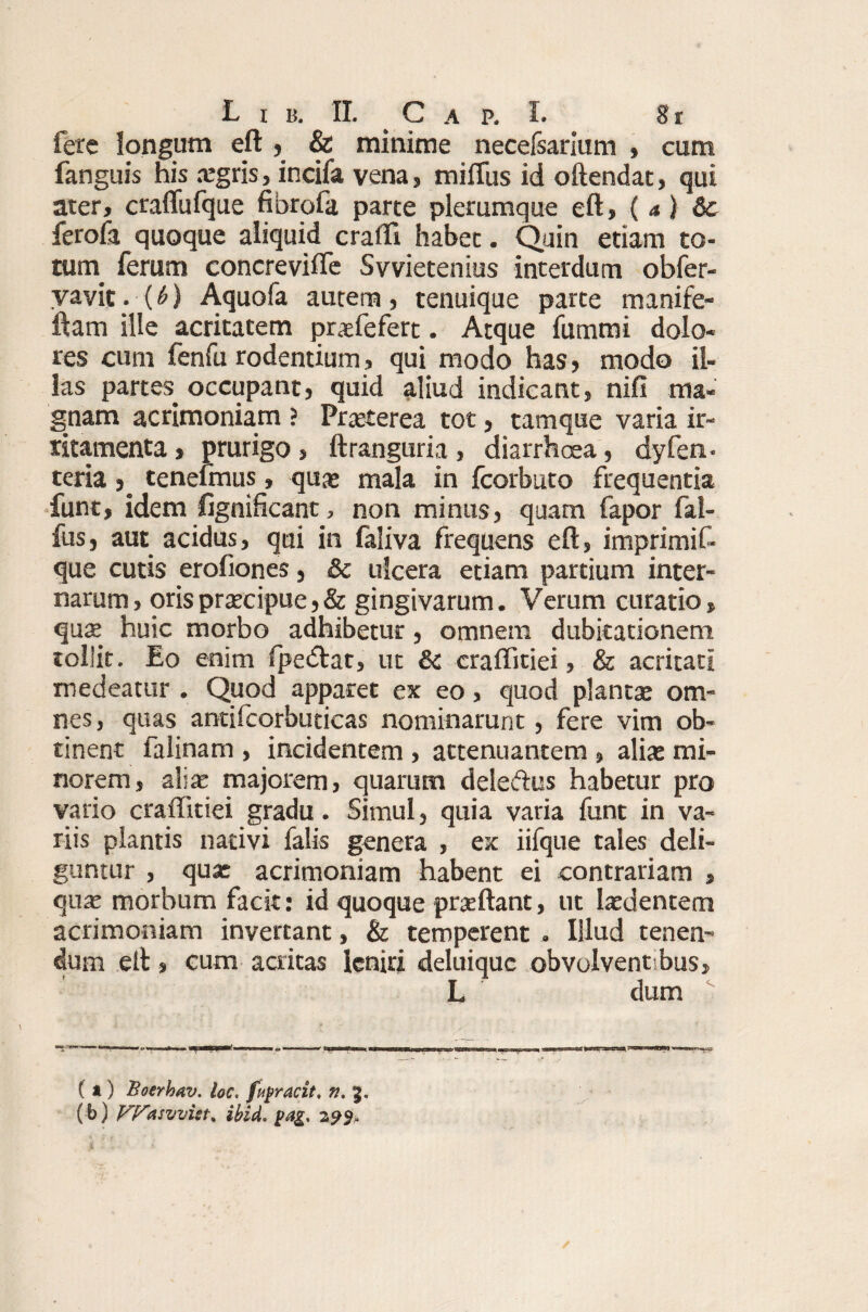 fete longum eft , & minime necefsarium » cum fanguis his aegris, incifa vena, miffus id oftendat, qui ater, craflufque fibrofa parte plerumque eft, (a) Sc ferofa quoque aliquid crafti habet. Quin etiam to¬ tum ferum concreviffe Svvietenius interdum obfer- vavit.(Q Aquofa autem, tenuique parte manife- ftam ille acritatem praefefert. Atque fummi dolo¬ res cum fenfu rodentium, qui modo has, modo il¬ las partes, occupant, quid aliud indicant, nifi ma¬ gnam acrimoniam ? Praeterea tot, tamque varia ir¬ ritamenta , prurigo, ftranguria , diarrhoea, dyfen- teriatenefmus, qua* mala in fcorbuto frequentia funt, idem fignificant, non minus, quam fapor fal- fus, aut acidus, qui in faliva frequens eft, imprimi f- que cutis erofiones, & ulcera etiam partium inter¬ narum, orispraecipue,& gingivarum. Verum curatio, quae huic morbo adhibetur, omnem dubitationem tollit. Eo enim fpedtat, ut & craffitiei, & acritati medeatur . Quod apparet ex eo, quod plantae om¬ nes , quas antifcorbuticas nominarunt, fere vim ob¬ tinent falinam , incidentem , attenuantem , aliae mi¬ norem, aliae majorem, quarum deleffius habetur pro vario craffitiei gradu. Simul, quia varia funt in va¬ riis plantis nativi falis genera , ex iifque tales deli¬ guntur , qua: acrimoniam habent ei contrariam , quae morbum facit: id quoque praeftant, ut laedentem acrimoniam invertant, & temperent. Illud tenen¬ dum eft, cum acritas leniri deluiquc obvolventibus, L dum ( *) Boerhav. loc, fupracit, n, 3. (b) Ff^asvvist^ ibid. 299,