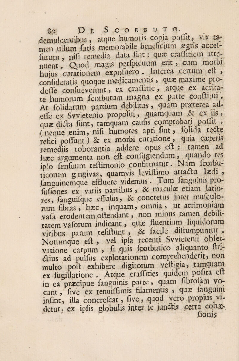 demulcentibus, atque humoris copia poflit, vix »= rncn ullum ficis memorabile beneficium tcgns «iccel- fiirum 5 nifi remedio, cata firiti qux cntflitiem atte¬ nuent * Quod magis perfpicuum erit, cum morbi hujus curationem expofuero ... Interea certum elt > confidentis quoque medicamentis > qua! maxime pro- deffe confueverunt ? ex craffitie, atque ex acrita¬ te humorum fcorbuturn magna ex parte conitiiui. At folidarum partium debilitas $ quam praeterea ad- effe ex Svvietenio propofui, quamquam &c exilis ? nux dida funt, tamquam caufis comprobari poffit, ( neque enim* nifi humores apti nat * louda rede refici poliunt) & ex morbi curatione , quia caeceris remediis roborantia addere opus eft : tamen ad hxc argumenta non eft confugiendum quando res ipfo fenfuum teftimonio confirmatur. Nim icorbu- ticorum gngivas, quamvis levifflmo attadu laedi * fanguinemque effluere videmus. Tum fangumis pro- fufiones ex variis partibus , &c maculas etiam latio* res, fanguifque effufus, & concretus inter mutulo- tum fibras > htec , inquam , omnia, ut acrimoniam vafa erodentem offendant, non minus tamen debili¬ tatem vaforum indicant > qux fluentium^ liquidorum viribus parum refiftunt , & facile dilrumpuntuf • Notumque eft , vel ipfa recenti Svvietenu obler- vatione carpum , fi quis fcorbutico aliquanto ltn- &ius ad pullus explorationem comprehenderit, non multo poft exhibere digitorum velhgia, tamquam ex fugillatione . Atque cralfities quidem polita elt in ea praxipue fanguinis parte, quam fibrolam vo¬ cant , five ex tenuiftimis filamentis > qux languini infint, illa concrefcat, five, quod vero propius vi¬ detur, ex ipfis globulis inter fe junctis certa coha;-