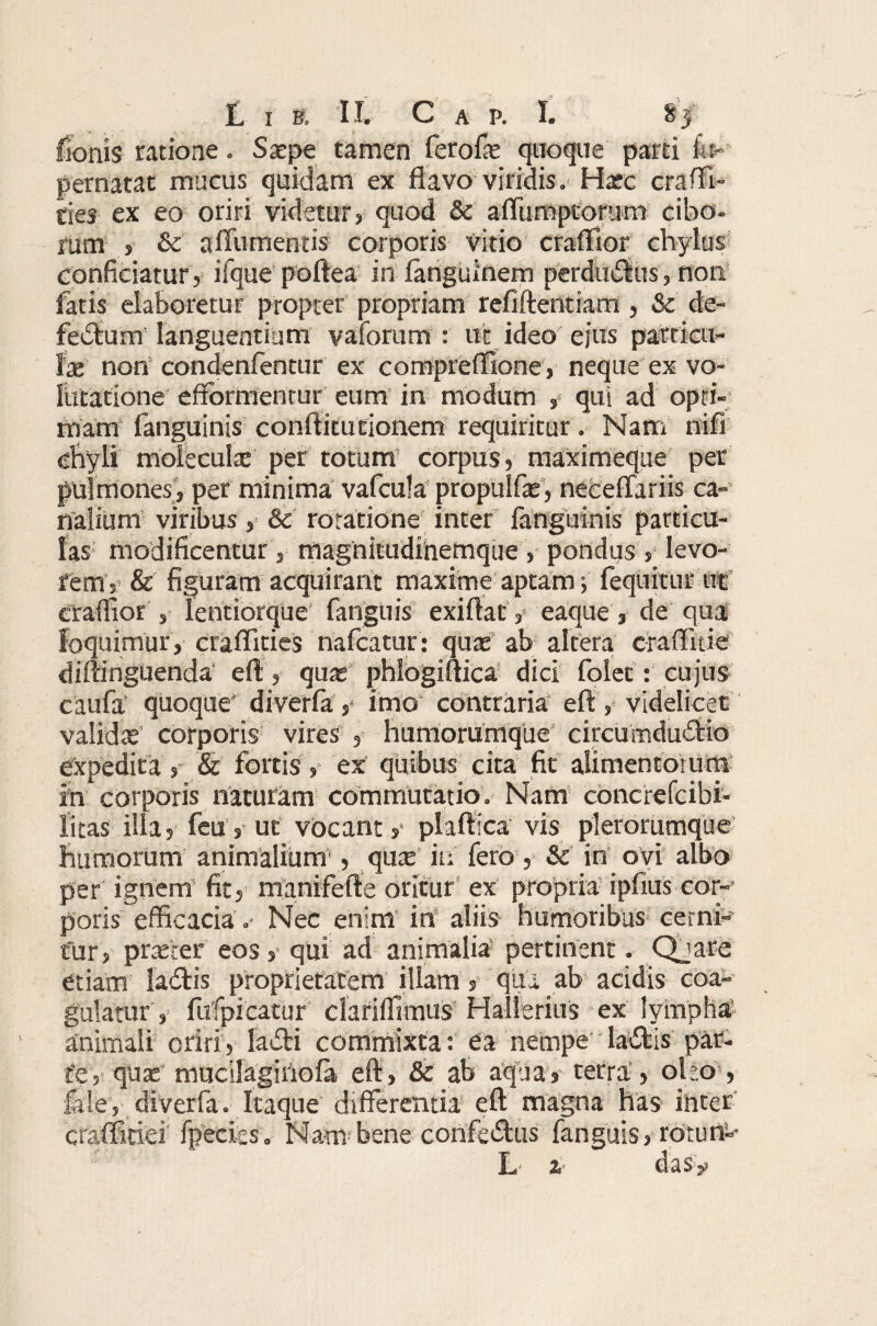 fenis ratione. Saepe tamen ferofe quoque parti f«~ pernatat mucus quidam ex flavo viridis. Haec cra (Ti¬ ties ex eo oriri videtur» quod & affumpcorum cibo¬ rum , & a (Tumentis corporis vitio craffior chylus conficiatur 5 iique poftea in fanguinem perdurius, non fatis elaboretur propter propriam refiftentiam , Sc de¬ fectum languentium vaforum : ut ideo ejus particu¬ lae non condenfentur ex compreffione, neque ex vo¬ lutatione efrbrmenrur eum in modum , qui ad opti¬ mam fanguinis conftitutionem requiritur. Nam nifi chyli moieculae per totum’ corpus, maximeque per pulmones, per minima vafcula propulfae, neceffariis ca¬ nalium viribus, Sc roratione inter fanguinis particu¬ las modificentur, magnitudinemque , pondus , levo¬ rem, & figuram acquirant maxime aptam; (equitur ut craffior , lentiorque fanguis exiflaty eaque, de qua loquimur, craffities nafcatur: quae ab altera craffitie diftinguenda eft, quae’ phlogiftica dici folet: cujus caufa quoque' diverfa, imo contraria eft, videlicet valida corporis vires , humorumque circumductio expedita, & fortis, ex quibus cita fit alimentorum in corporis naturam commutatio. Nam concrefcibi- litas ilia, feu, ut vocant» plaftica vis plerorumque humorum animalium’, quar in fero, & in ovi albo per ignem fit» manifefte oritur ex propria ipfius cor¬ poris efficacia .- Nec enim’ in aliis humoribus cerni¬ tur, praeter eos, qui ad animalia pertinent. Qjare etiam [aCtis proprietatem illam $ qua ab acidis coa¬ gulatur, fufpicatur' clariffimus Hallerius ex lymphar animali oriri, laCli commixta: ea nempe Iadis par¬ te, quae mucllaginofa eft, Sc ab aqua, terra, oho , fele, diverfa. Itaque differentia eft magna has inter craffitiei' fpecies. Nambene corife&us fanguis, rotun-* L 2, das?!