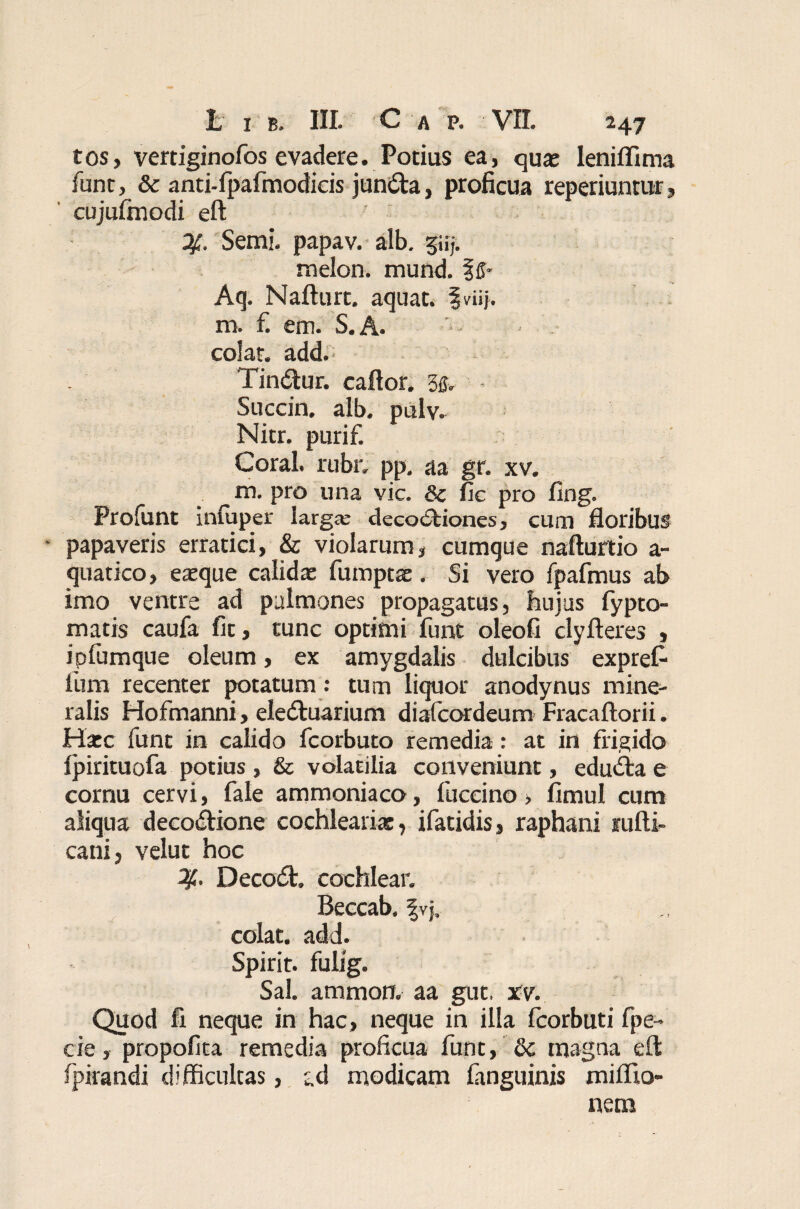 tos, vertiginofos evadere. Potius ea, quae leniflima funt, & anti-lpafmodicis jun<fta, proficua reperiuntur, cujulmodi eft 2f. Semi. papav. alb. giij. melon. mund. fff- Aq. Nafturt. aquat. fviij. m. f. em. S.A. colar, add. Tindtur. caftor. U* Succin. alb. palv. Nitr. purif. Coral. rubr. pp. aa gr. xv. m. pro una vic. & fic pro fing. Prolunt infuper larga; decoctiones, cum floribus papaveris erratici, & violarum, cumque nafturtio a- quatico, eaeque calida* fumptae. Si vero fpafmus ab imo ventre ad pulmones propagatus, hujus fypto- matis caufa fit, tunc optimi funt oleofi clyfteres , ipfumque oleum, ex amygdalis dulcibus exprefr lum recenter potatum: tum liquor anodynus mine¬ ralis Hofmanni, eledtuarium diafcordeum Fracaftorii. Hatc funt in calido fcorbuto remedia: at in frigido 1 jfrrituofa potius, & volatilia conveniunt, edurae cornu cervi, fale ammoniaco, fuccino, fimul cum aliqua deco&ione cochleariae, ifatidis, raphani rafti- cani, velut hoc Deco£t. cochlear. Beccab. |vj. colat, add. Spirit. fulig. Sal. ammon. aa gut, xv. Quod fi neque in hac, neque in illa fcorbuti fpe- cie, propofita remedia proficua funt, & magna eft fpirandi difficultas, gd modicam fanguinis miffio- nern