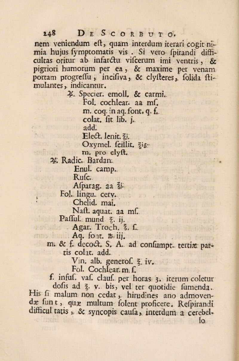 nem veniendum eft, quam interdum iterari cogit ni¬ mia hujus iymptomatis vis . Si vero fpirandi diffi¬ cultas oritur ab* infardhi vifcerum imi ventris, & pigriori humorum per ea& maxime per venam portam progreffii, incifiva, & clyfteresfolida fti- mulantes, indicantur. Speci er. emoli. & carmL Fol. cochlear, a a mf. m. coq. in aq. font, q. L colat, fit lib. j„. t' add. Eledh lenit. f/. Oxymel. fcillit. figr m. pro clyft. Radie. Bardan; Enuh camp., Rufe Afparag. aa ii- Fol., lingu. cerv.. Chelid. mai. Naft. aquat. aa mC FafTuL mund f. ij. . Agar. Troch. %. L Aq. foit. te. iij. m. & f. decodt. S. A. ad confumpt.. tertias par* tis colat, add., . Vin. alb. generof. f. iv. Fol. Cochlear, m, f. f. infuf. vafi clauf. per horas 3. iterum coletur dofis ad f. v. bis, vel ter quotidie fumenda., His fi malum non cedat, hirudines ano admoven¬ das funt, quas multum folent proficere. Relpirandi difficultatis». 3c syncopis caufa». interdum a cerebel¬ lo