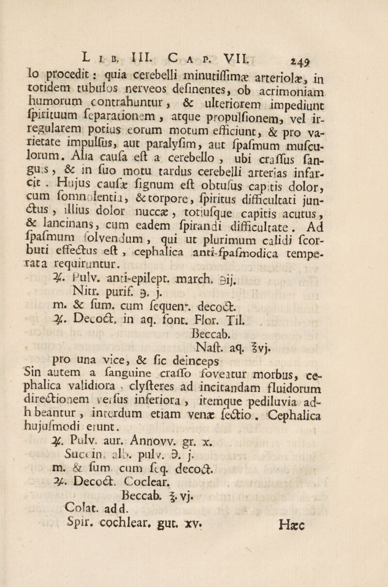 lo procedit: quia cerebelli minutiffimte arteriola, in totidem tubulos nerveos delinentes, ob acrimoniam- humorum contrahuntur, & ulteriorem impediunt Ipirituum feparationem , atque propulfionem, vel ir¬ regularem potius eorum motum efficiunt, & pro va¬ rietate impulfus, aut paralylim, aut ipafmum mufcu- lorum. Alia caula eft a cerebello , ubi craflus lan- gu;s, in fuo motu tardus cerebelli arterias infar- cit . Hujus caufg lignum eft obtufus capstis dolor, cum fomnolentia, & torpore, Ipiritus difficultati jun¬ ctus , ulius doior nuccaj, totsulque capitis acutus, & lancinans, cum eadem Ipirandi difficultate. Ad Ipaimurn solvendum , qui ut plurimum calidi fcor- buti effeCtus eft , .cephalica anti-fpaftnodica tempe¬ rata requiruntur. i ulv. anri-epilept. march. gij. Nitr. purifi j. m. & fum. cum fequem. decoCt. Decodt. in aq. font. Flor. Til. Beccab. Naft. aq. ivj. pro una vice, & fic deinceps Sin autem a fanguine craffo foveatur morbus, ce¬ phalica validiora ■ clyfteres ad incitandam fluidorum directionem verius inferiora , iremque pediluvia ad¬ ii beantur, inrexdum etiam venxfedio. Cephalica hujufmodi emnt. Pulv, aur. Annovv. gr. x. Suc< in. slb. puls?. 9. j. m. & fum cum ftq. decoft. DecoCt. Coclear, Beccab. f. vj. Colat, ad d. Spir. cochlear, gut, xv. Htec