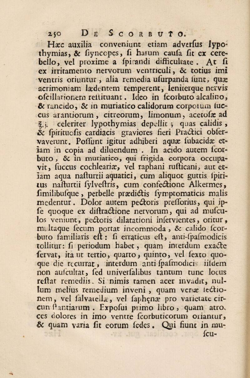 \ Haec auxilia conveniunt etiam adverfus Iypo* thymias, & fiyncopes, fi harum caufa fit ex cere¬ bello, vel proxime a Ipirandi difficultate . At fi ex irritamento nervorum ventriculi, & totius imi ventris oriuntur, alia remedia ufurpanda fiunt, quae acrimoniam Ixdentem temperent, leniterque nervis ofcillarionem rellituant. Ideo in Icorbuto alcalino, & rancido, & in muriatico calidorum corporum iuc- cus arandorum, citreorum, limonum, acetofix ad |.j. celeriter lypothymias depellit i quas calidis , & fpirituolls cardiacis graviores fieri Pradtici obler- vaverunt. Poffunt igitur adhiberi aqux fiubacidx et¬ iam in copia ad diluendum . In acido autem fcor- buto , Sc in muriatico, qui frigida corpora occupa¬ vit, fuccus cochlea rix, vel raphani rufticani, aut et¬ iam aqua nafturtii aquatici, cum aliquot guttis Ipiri- tus nafturtii fylveftris, cum confedtione Alkermes, fimilibufque, perbelle prxdi&is lymptomaticis malis medentur. Dolor autem pectoris prefforius, qui ip- fe quoque ex diftra&ione nervorum, qui ad mufcu- los veniunt, pedtoris dilatationi infervientes, oritur, multaque fecum portat incommoda, & calido fcor- buro familiaris eft: fi erraticus eft, anti-fpafmodicis tollitur: fi periodum habet, quam interdum exadle fervat, ita ut tertio, quarto, quinto, vel fexto quo¬ que die recurrat, interdum anti fpafimodici iifdem non auJcultat, fed univerfalibus tantum tunc locus reftat remediis. Si nimis tamen acer invadit, nul¬ lum melius remedium inveni , quam ver*x icdtio- nem, vel fialvaiellx, vel fiaph^nx pro varietate cir- cun Pandarum . Expofui primo libro, quam atro, ces dolores in imo ventre fcorbuticorum oriantur, & quam varia fit eorum ledes. Qui fiunt in mu- fcu-