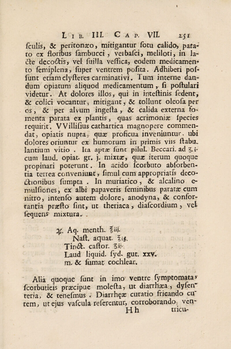 fculis, & peritonaso, mitigantur fotu calido, pafa- to ex floribus fambucci , verbafci, meliloti, in Ia- dte decoCtis, vel fuilla veffica, eodem medicamen* to femiplena, fuper ventrem polita. Adhiberi pof- funt etiam clyfteres carminati vi. Tum interne dan¬ dum opiatum aliquod medicamentum, fi poftulari videtur. At dolores illos, qui in inteftinis fedent, & colici vocantur, mitigant, & tollunt oleofa per . os, Sc per alvum ingefta, & calida externa fo- menta parata ex plantis , quas acrimonias Ipecies requirit . VVillifius cathartica magnopere commen¬ dat, opiatis nupta, quas proficua inveniuntur, ubi dolores oriuntur ex humorum in primis viis ftabm lantium vitio . Ita aptas fune pilul. Beccari. ad 3.i- cum laud. opiac. gr. j. mixtas, quas iterum quoque propinari poterunt. In acido fcorbuto abforben- tia terrea conveniunt, fimul cum appropriatfs deco¬ ctionibus fumpta . In muriatico, & alcalino e- mulfiones, ex albi papaveris feminibus paratas cum nitro, intenfo autem dolore, anodyna, & confor¬ tantia praffto fint, ut theriaca, diafeordium, vel fequens mixtura. . Aq. menth. f ii;. Naft. aquat. fig. TinCt- caftor. 3 ii* Laud liquid. fyd. gut. xxv. m. 6c fumat cochlear. v Alia quoque funt in imo ventre (ymptomata* fccrbutieis praecipue molefta5 ut diarrhaea s dyfen teria, & tenefmus . Diarrh^as curatio fricando cu tem, ut ejus vafcula referentur, corroborando5 ven¬