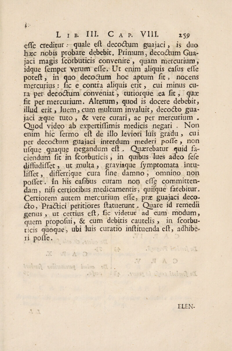 § L I B. III. C A P. VIII. 1$P effe crediturquale eft decodtum guajaci, is duo hxc nobis probare debebit. Primum5 decodtum Gua¬ jaci magis fcorbuticis convenire, quam mercurium, idque femper verum effe. Ut enim aliquis cafus effe poteft, in quo decoffum hoc aptum Iit, nocens mercurius: fic e contra aliquis erit, cui minus cu¬ ra per decodtum conveniat, tutiorque ea fit , quae fit per mercurium. Alterum, quod is docere debebit, illud erit, luem , cum multum invaluit , decodto gua¬ jaci aeque tuto , & vere curari, ac per mercurium . Quod video ab expertiffimis medicis negari . Non enim hic fermo eft de illo leviori luis gradu , cui per decodtum guajaci interdum mederi poffe, non ufque quaque negandum eft , Querebatur quid fa¬ ciendum fit in fcorbuticis, in quibus lues adeo fefe diffudiffet, ut multa, graviaque fymptomata intu- liffet, differrique cura fine damno, omnino non poffet. In his cafibus curam non effe committen¬ dam, nifi certioribus medicamentis; quifque fatebitur. Certiorem autem mercurium effe, prat guajaci deco- dto, Pradtici peritiores ftatuerunt, Quare id remedii genus , ut certius eft, fic videtur ad eum modum, quem propofui, & cum debitis cautelis , in fcorbu¬ ticis quoque, ubi luis curatio inftituenda eft, adhibe¬ ri poffe. - ■ ELEN-