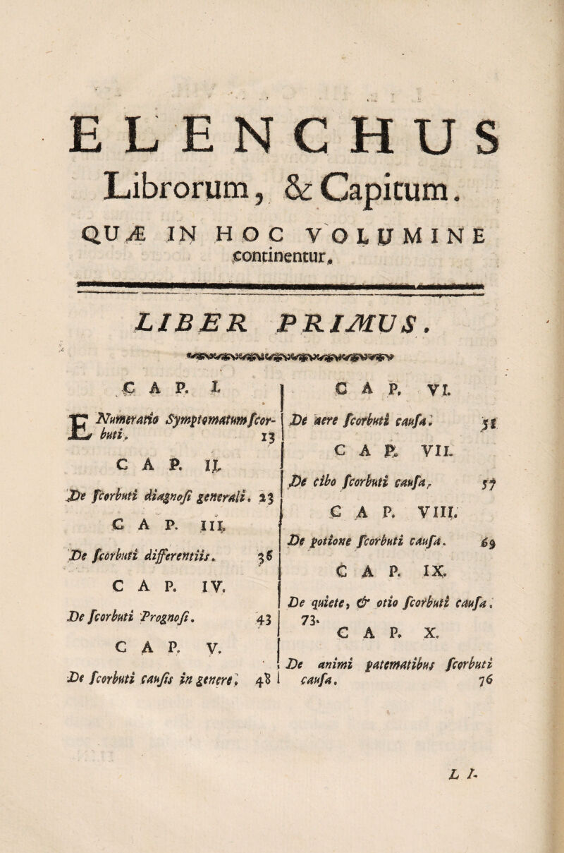 QU& IN HOC VOLUMINE continentur, ------- —-—----—----■■■mi . ii *n in. ■■■ LIBER PRIMUS. £ ARX i E Nutnmm Symptomatum fcor- butip 13 CAR II, J> fcorbuti Magnofi generali* %3 C A P, IIX De fcorbuti differentiis. 36 1 ' ■’ C A P. IV. i)# fcorbuti Prognofi. 43 C A P. V. I X)# fcorbuti c au fis in genere] 4B 1 C A P. V I. ^ fcorbuti cttufa l 51 CAR VIL cibo fcorbuti caufar 57 C A P. VIII. Z>£ potione fcorbuti caufa. C A P. IX. Zte d* otio fcorbuti caufa, 73» CAR X, <?ftz7#z patematibus fcorbuti caufa, 76
