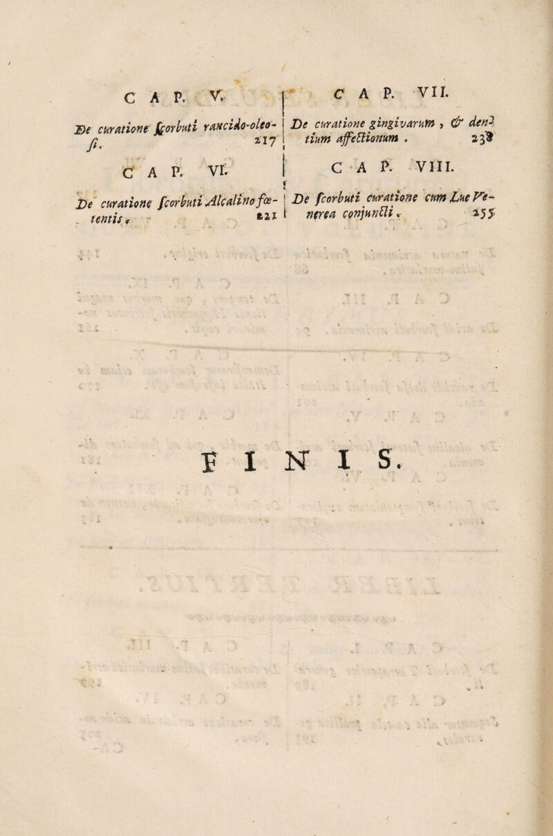 i C A P. V. De curatione [cor Init i rancido-oleo- fi. £17 vr. c A P. VII. De curatione gingivarum > & dcn-' tium ajfeUionum , 2 C A P- VIII. C A P. f De curatione fcorbuti Jkalinofo- 1 De fcorbuti curatione cum luere- tentis, azj 1 ntrca conjuncti, 255 5. J PINIS. •a -