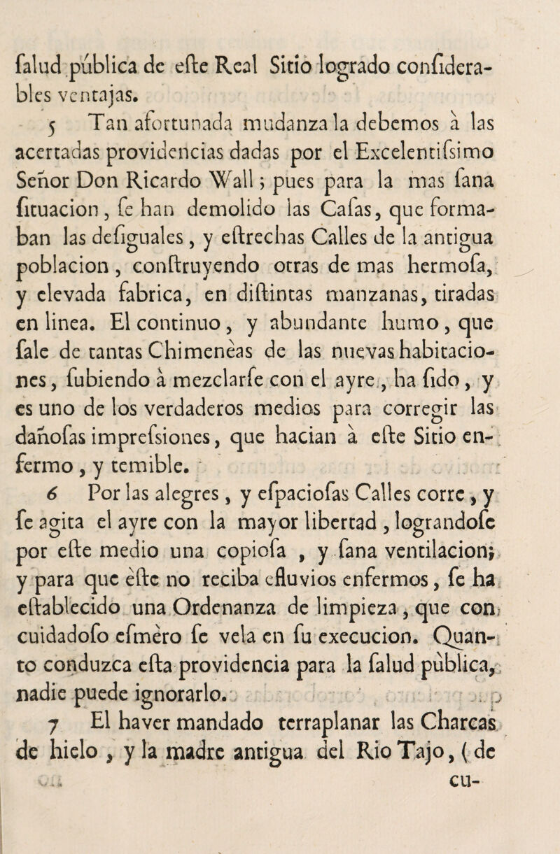 falud publica de efte Real Sitio logrado confidera- bles ventajas. 5 Tan afortunada mudanza la debemos a las acertadas providencias dadas por el Excelentísimo Señor Don Ricardo Wall; pues para la mas fana íituacion, fe han demolido las Cafas, que forma¬ ban las defiguales, y eftrechas Calles de la antigua población, conftruyendo otras de mas hermofa, y elevada fabrica, en diftintas manzanas, tiradas en linea. El continuo, y abundante humo, que fale de tantas Chimeneas de las nuevas habitacio¬ nes , fubiendo a mezclarfe con el ayre , ha fido, y es uno de los verdaderos medios para corregir las danofas imprefsiones, que hadan a efte Sitio en¬ fermo , y temible. • 6 Por las alegres, y efpaciofas Calles corre, y fe agita el ayre con la mayor libertad , lograndofe por efte medio una copiofa , y fana ventilación* y para que efte no reciba efluvios enfermos, fe ha eftablecido una Ordenanza de limpieza , que con cuidadofo efméro fe vela en fu execucion. Quan- to conduzca efta providencia para la falud publica,, nadie puede ignorarlo., .,j 7 El haver mandado tcrraplanar las Charcas de hielo , y la madre antigua del Rio Tajo, ( de .... cu-