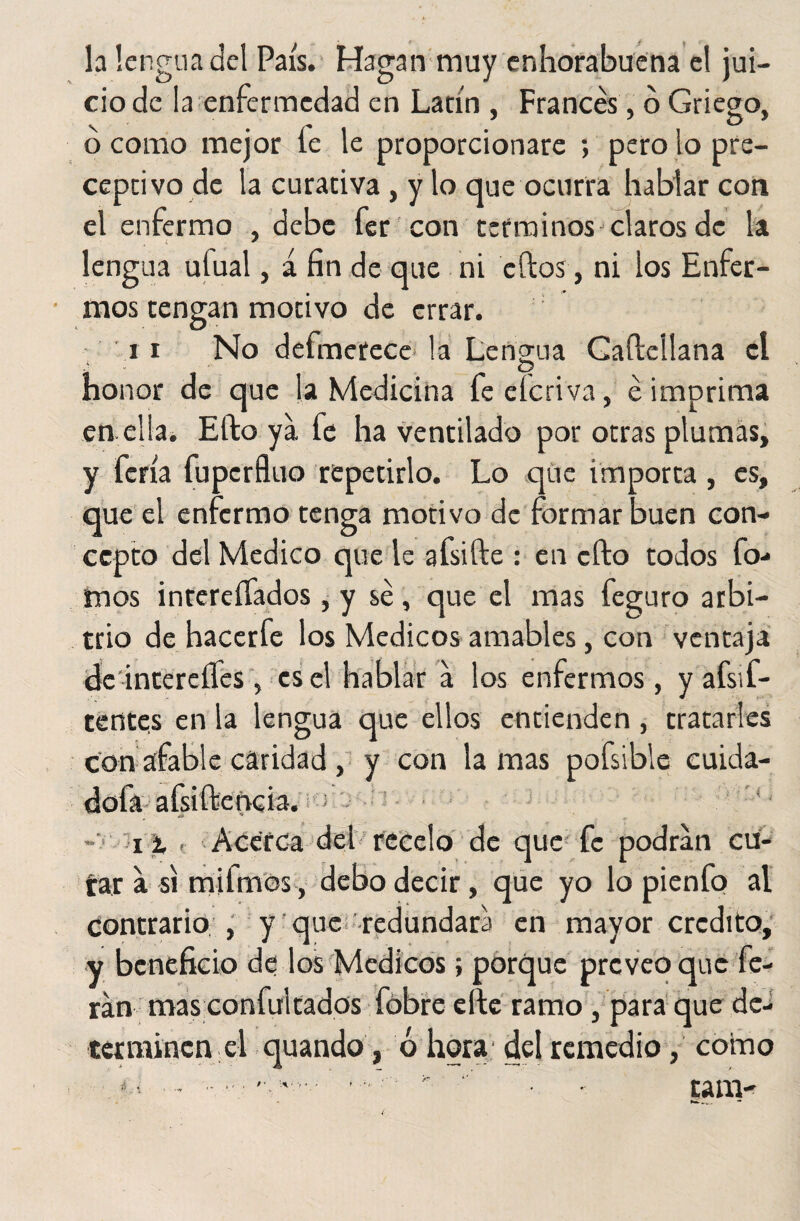la lengua del País. Hagan muy enhorabuena el jui¬ cio de la enfermedad en Latín , Francés, ó Griego, o como mejor le le proporcionare ; pero lo pre¬ ceptivo de la curativa, y lo que ocurra hablar con el enfermo , debe fer con términos claros de la lengua ulual, á fin de que ni cftos, ni los Enfer¬ mos tengan motivo de errar. i i No defmetece la Lengua Gaftellana el u O honor de que la Medicina feeícriva, é imprima en. ella. Efto ya fe ha ventilado por otras plumas, y feria fuperfluo repetirlo. Lo que importa , es, que el enfermo tenga motivo de formar buen con¬ cepto del Medico que le afsifte : en efto todos fo- mos interesados , y sé, que el mas feguro arbi¬ trio de hacerfe los Médicos amables, con ventaja dedntereíles , es el hablar a los enfermos , y afsif- tentes en la lengua que ellos entienden , tratarles con afable caridad, y con lamas pofsible cuida- dofa afsiftencia. o i % , Acerca del recelo de que fe podran cu- tar a si milmos, debo decir, que yo lo pienfo al contrario , y que redundara en mayor crédito, y beneficio de los Médicos; porque preveo que fe- ran mas confultados fobre elle ramo, para que de¬ terminen el quando, Ó hora del remedio, como •«y # ' \\‘ ; - • tam- » . •