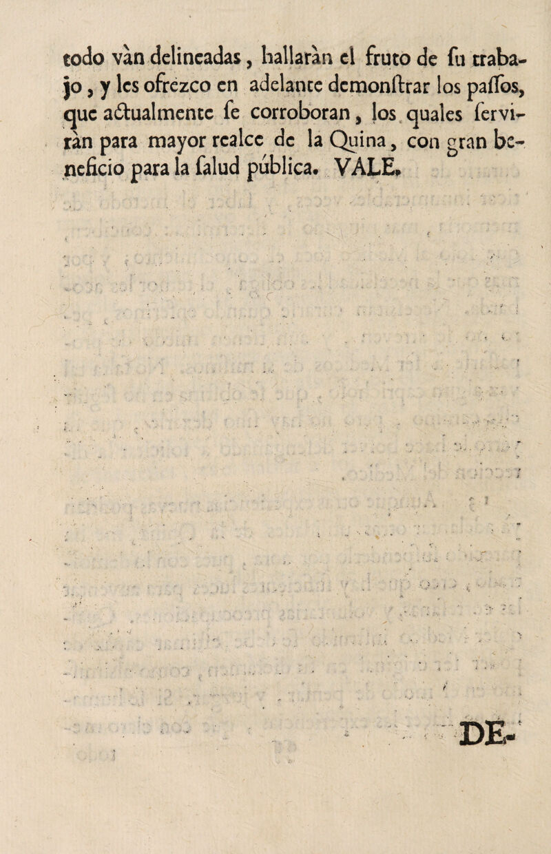 codo van delineadas, hallaran el fruto de fu traba¬ jo , y les ofrezco en adelante dcmonftrar los palios, que adualmentc fe corroboran, los quales hervi¬ rán para mayor realce de la Quina, con gran be¬ neficio para la falud pública. VALE.