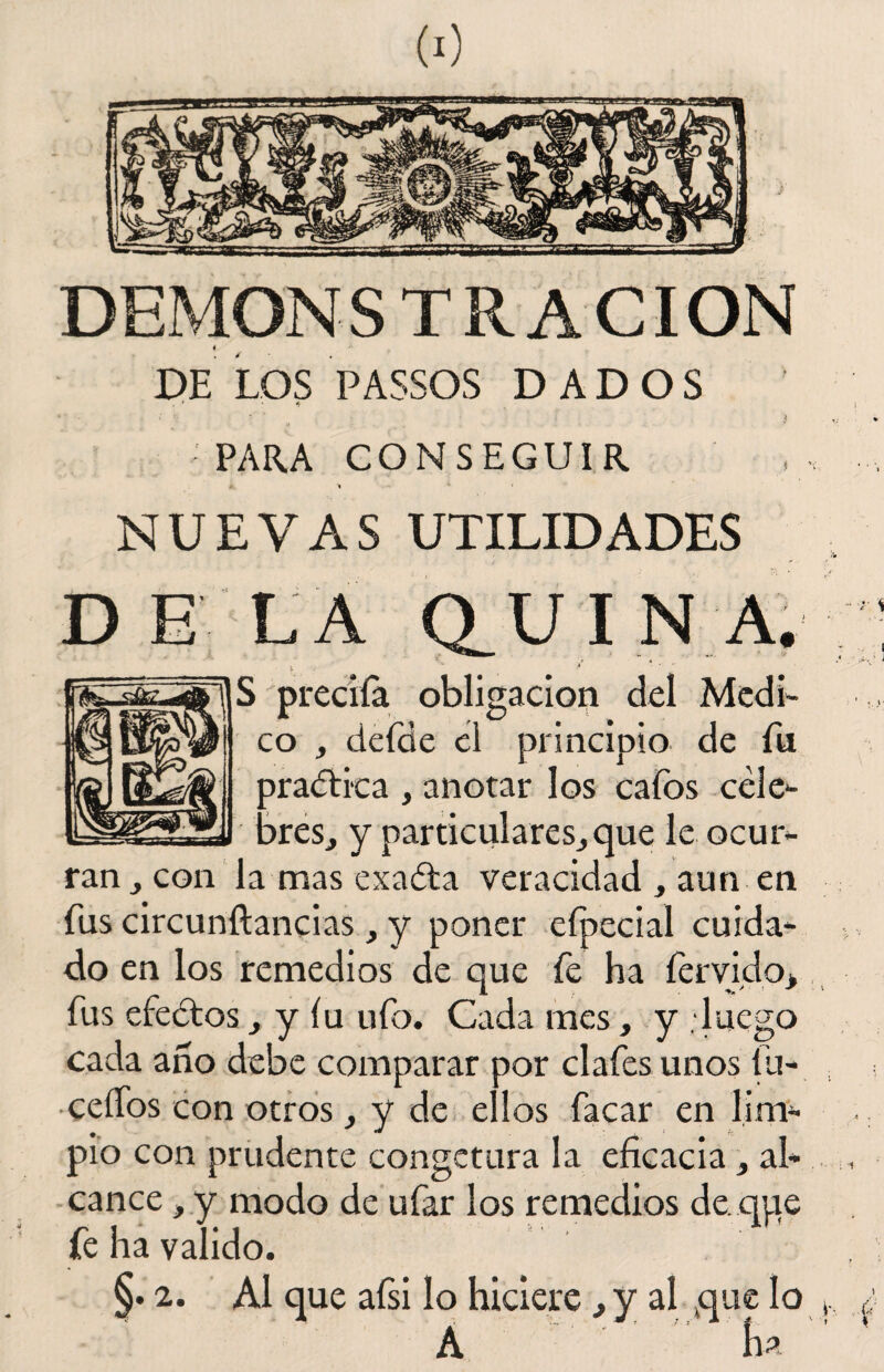 DEMONSTR ACION ♦ -v DE LOS PASSOS DADOS • * * * • * . * • r 3 PARA CONSEGUIR A. NUEVAS UTILIDADES D E L A Q_ UINA. S preciía obligación del Medi¬ co , defde el principio de fu practica , anotar los cafos cele¬ bres, y particulares,que le ocur¬ ran , con la mas exaéta veracidad , aun en fus circunftancias, y poner eípecial cuida¬ do en los remedios de que fe ha férvido, fus efedtos, y íu ufo. Cada mes, y . luego cada ano debe comparar por clafes unos lu- ceífos con otros, y de ellos facar en lim¬ pio con prudente congetura la eficacia, al¬ cance , y modo de ufar los remedios deque fe ha valido. §. 2. Al que afsi lo hiciere, y al que lo A ha