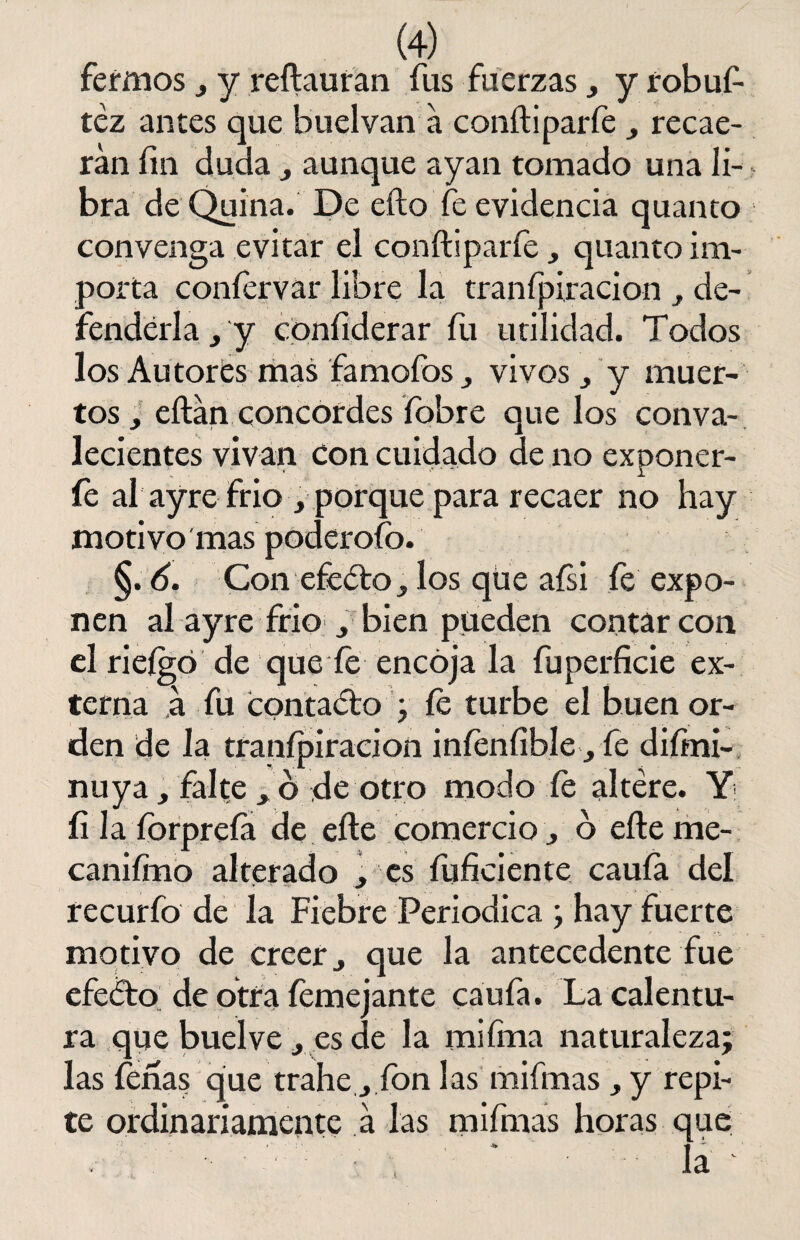 fermos , y reílauran fus fuerzas , y robuf- téz antes que buelvan a coníliparfe , recae¬ rán fin duda , aunque ayan tomado una li¬ bra de Quina. De eíto fe evidencia quanto convenga evitar el coníliparfe , quanto im¬ porta coníervar libre la tranípiracion , de¬ fenderla , y confiderar fu utilidad. Todos los Autores mas famofos, vivos, y muer¬ tos , eílan concordes íobre que los conva¬ lecientes vivan con cuidado de no exponer¬ le al ay re frió , porque para recaer no hay motivo mas poderofo. §. 6. Con efedro, los qüe aísi íe expo¬ nen al ayre frió , bien pueden contar con el rieígó de que fe encója la fuperficie ex¬ terna á fu contado ; íe turbe el buen or¬ den de la tranípiracion iníeníible, fe difini- nuya, falte , ó de otro modo íe altére. Y íi la íorpreía de eíle comercio, ó eíle me- caniímo alterado , es fuficiente cauía del recurfo de la Fiebre Periódica ; hay fuerte motivo de creer, que la antecedente fue efedo de otra íemejante caufa. La calentu¬ ra que buelve, es de la mi fina naturaleza; las feria? que trahe, ion las mifmas, y repi¬ te ordinariamente a las mifmas horas que •} ’ ■ ¿te. ^