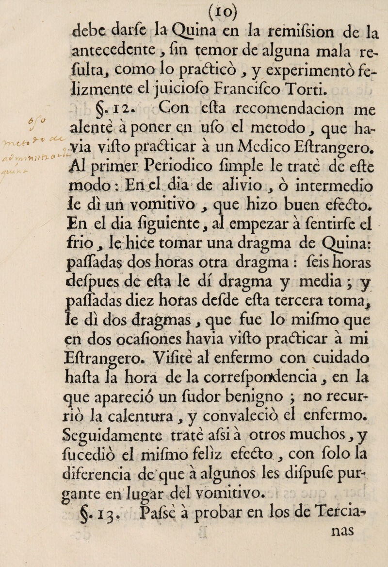 Vyi ¿tv 6> o J , , . (IO) debe darfe la Quina en la remiísion de la antecedente , fin temor de alguna mala re- fulta^ como lo practico „ y experimentó fe¬ lizmente el juiciofo Franciíco Torti. §. 12. Con efta recomendación me alenté á poner en ufo el método, que ha- fí1,7í via viíto practicar a un Medico Eftrangero. Al primer Periódico fimple le traté de efte modo: En el día de alivio ó intermedio le di un vomitivo , que hizo buen efeéto. En el dia figuientc, al empezar a fentirfe el frió j le hice tomar una dragma de Quina: paífadas dos horas otra dragma : feis horas defpucs de efta le di dragma y media ; y Í)aífadas diez horas defde efta tercera toma^ e di dos dragmas, que fue lo miímo que en dos peafiones havia vifto practicar á mi Eftrangero. Vifité al enfermo con cuidado hafta la hora de la correfpondencia ^ en la que apareció un fudor benigno ; no recur¬ rió la calentura, y convaleció el enfermo. Seguidamente traté aísi a otros muchos, y fu cedió el miímo feliz efeéto , con folo la diferencia de que a algunos les diípufe pur¬ gante en lugar del vomitivo. §.13. Paísé a probar en los de Tercia¬ nas