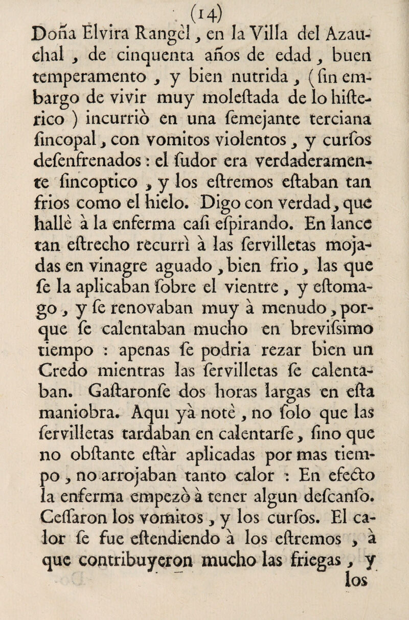 Doña Elvira Rangclen la Villa del Azau- chal , de cinquenta años de edad buen temperamento , y bien nutrida , (fin em¬ bargo de vivir muy moleftada de lo hifte- rico ) incurrió en una femejante terciana íincopal, con vómitos violentos , y curfos defenfrenados : el fudor era verdaderamen¬ te fincoptico , y los eftremos eftaban tan fríos como el hielo. Digo con verdad, que hallé a la enferma cali eípirando. En lance tan eftrecho recurrí a las fervilletas moja¬ das en vinagre aguado , bien frió, las que fe la aplicaban fobre el vientre, y eftoma- go, y fe renovaban muy a menudo, por¬ que fe calentaban mucho en brevifsimo tiempo : apenas fe podría rezar bien un Credo mientras las fervilletas íe calenta¬ ban. Galláronle dos horas largas en efta maniobra. Aquí ya noté , no folo que las fervilletas tardaban en calentarle, lino que no obftante eftar aplicadas por mas tiem¬ po , no arrojaban tanto calor : En efecto la enferma empezó á tener algún defeanfo. CeíTaron los vómitos, y los curfos. El ca¬ lor fe fue eftendiendo a los eftremos , a que contribuyeron mucho las friegas, y los