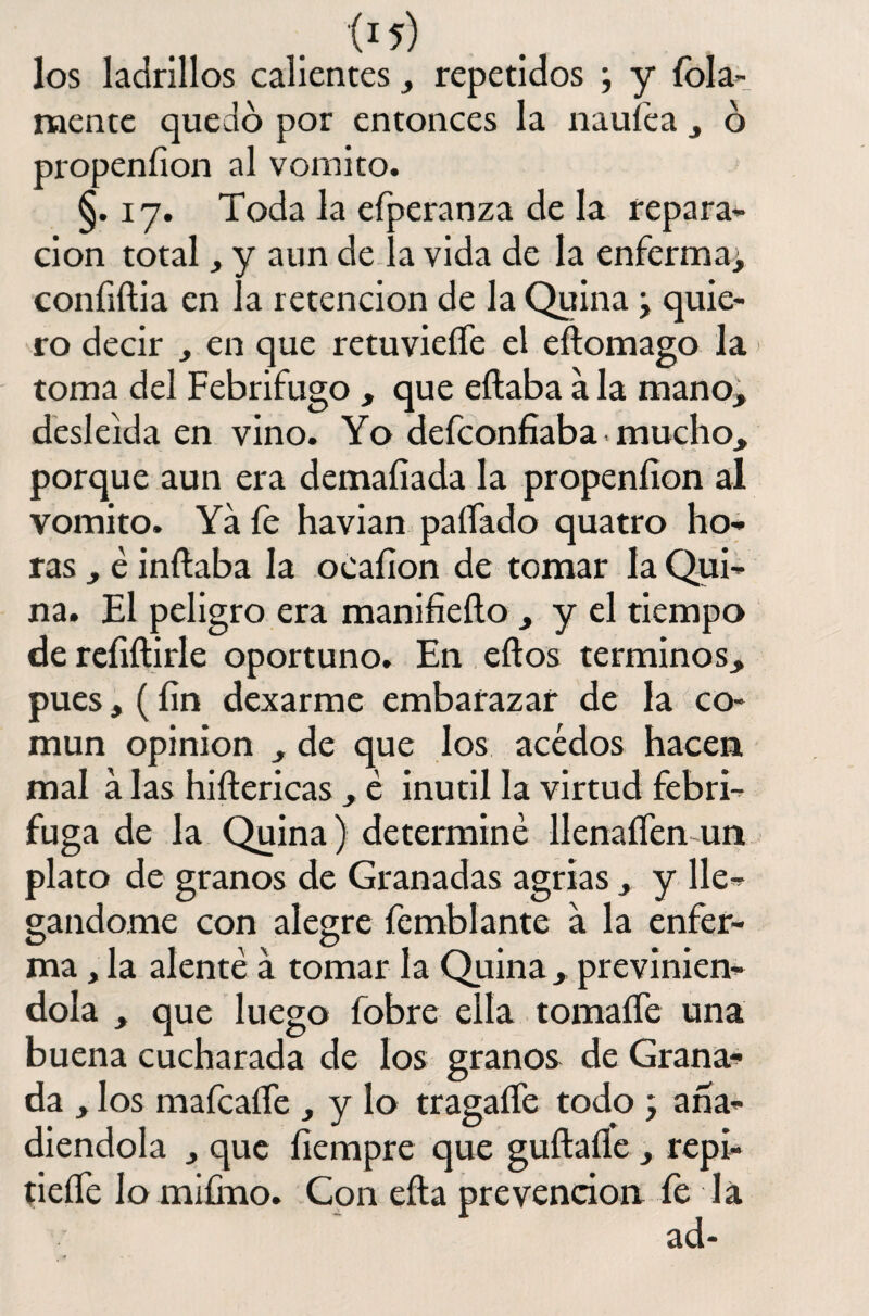 los ladrillos calientes, repetidos ; y Tola- mente quedó por entonces la naufea , 6 propenfion al vomito. §.17. Toda la efperanza de la repara¬ ción total, y aun de ía vida de la enferma^ confiftia en la retención de la Quina ¿ quie¬ ro decir , en que retuvieífe el efíomago la toma del Febrífugo , que eítaba á la mano, desleída en vino. Yo defeonfiaba mucho, porque aun era demaíiada la propenfion al vomito. Ya fe havian paliado quatro ho¬ ras , é inflaba la oéafion de tomar la Qui¬ na. El peligro era manifieílo , y el tiempo de refiftirle oportuno. En eftos términos, pues, (fin dexarme embarazar de la co¬ mún opinión , de que los acedos hacen mal a las hiftericas , é inútil la virtud febrí¬ fuga de la Quina) determiné llenaífen un plato de granos de Granadas agrias, y lle¬ gándome con alegre íemblante a la enfer¬ ma , la alenté a tomar la Quina, previnién¬ dola , que luego fobre ella tomaífe una buena cucharada de los granos de Grana¬ da , los mafcaífe , y lo tragaífe todo ; aña¬ diéndola , que fiempre que guftaíle , repi- tieífe lo mifino. Con eíta prevención fe la