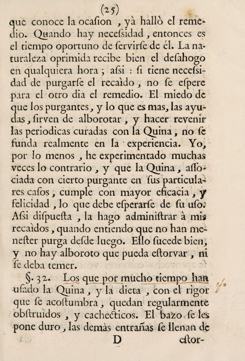 (*7) que conoce la ocafion , ya hallo el reme¬ dio. Quando hay neceísidad , entonces es el tiempo oportuno de fervirfe de él. La na- tu raleza oprimida recibe bien el defahogo en qualquiera hora ; afsi : fi tiene necefsi- dad de purgar fe el recaído , no fe efpere para el otro día el remedio. El miedo de que los purgantes, y lo que es mas, las ayu¬ das , firven de alborotar, y hacer revenir las periódicas curadas con la Quina, no fe funda realmente en la experiencia. Yo, por lo menos , he experimentado muchas veces lo contrario , y que la Quina, aíTo- ciada con cierto purgante en fus particula¬ res cafos, cumple con mayor eficacia , y felicidad, lo que debe eíperaríe de fu ufo.' Afii diípueíla , la hago adminiftrar á mis recaídos, quando entiendo que no han me- nefter purga defde luego. Ello fucede bien, y no hay alboroto que pueda eftorvar , ni fe deba temer. §.32. Los que por mucho tiempojian ufado la Quina, y la dieta , ton el rigor que fe acoftumbra, quedan regularmente obftruidos , y cacheéticos. El bazo fe íes pone duro, las demás entrarías fe llenan de D eftor-