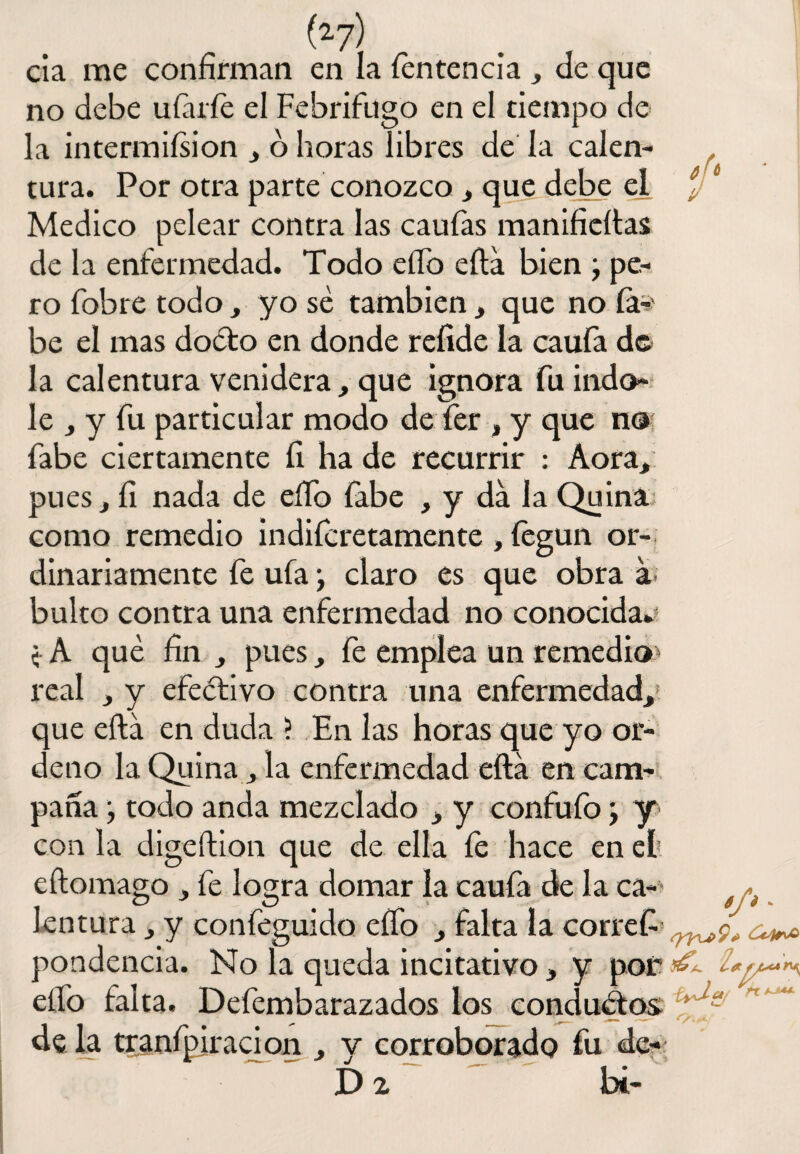 cía me confirman en la íentencía , de que no debe uíáríe el Febrífugo en el tiempo de la intermiísion , ó horas libres de la calen¬ tura. Por otra parte conozco , que debe el Medico pelear contra las caufas manifieftas de la enfermedad. Todo elfo ella bien \ pe¬ ro fobre todo, yo sé también , que no fe' be el mas doéto en donde reíide la caufa de la calentura venidera, que ignora fu índo¬ le , y fu particular modo de fer , y que no fabe ciertamente íi ha de recurrir : Aora, pues, fi nada de eílo fabe , y da la Quina como remedio indiferetamente , íegun or¬ dinariamente fe ufa y claro es que obra á bulto contra una enfermedad no conocida. <■ A que fin , pues, fe emplea un remedio real , y efectivo contra una enfermedad,' que eftá en duda ? En las horas que yo or¬ deno la Quina la enfermedad eftá en cam¬ pana \ todo anda mezclado , y confu ib \ y con la digeftion que de ella fe hace en et eftomago , fe logra domar la caula de la ca¬ lentura , y confeguido elfo , falta la correfi pondencia. No la queda incitativo, y por ¿ elfo falta. Defembarazados los conductos de la tranfpiración , y corroborado fu dc- D 2 b¿-
