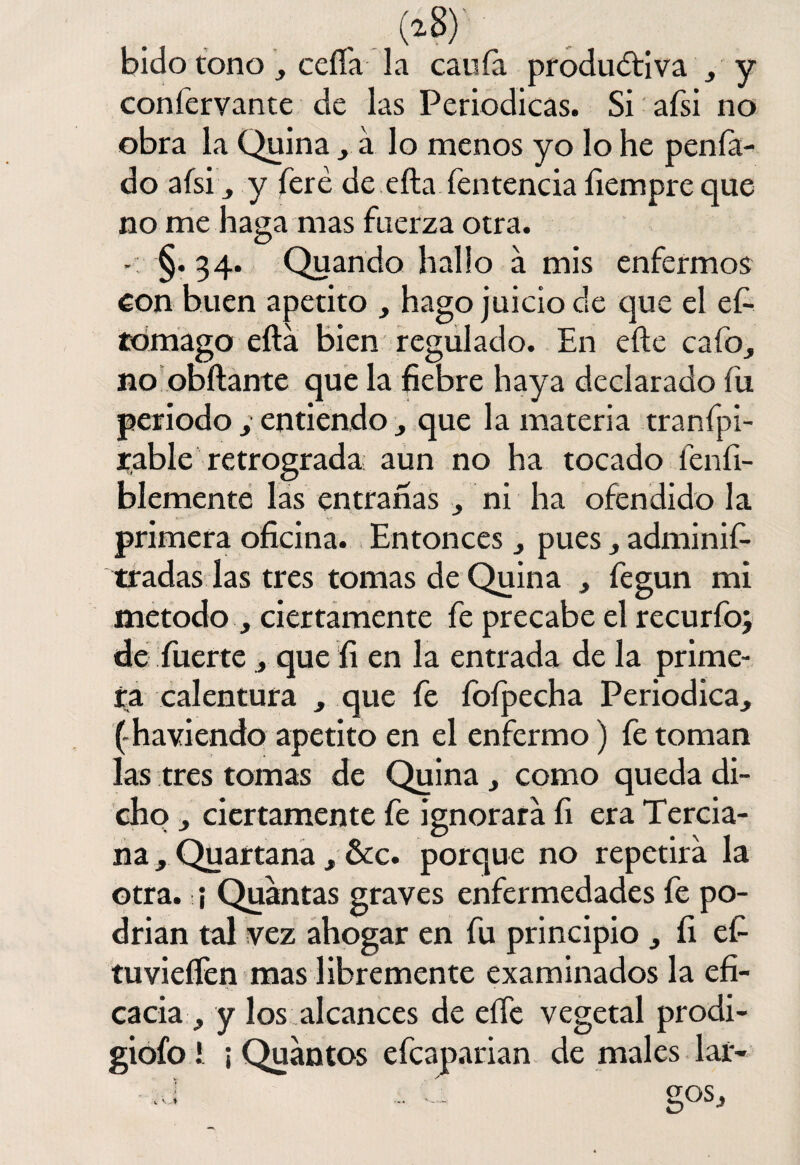 (i?) bido tono , ceda la cania productiva , y coníervante de las Periódicas. Si afsi no obra la Quina , a lo menos yo lo he p en fa¬ do afsi y feré de efta íentencia íiempre que no me haga mas fuerza otra. - §. 34. Quando hallo á mis enfermos con buen apetito , hago juicio de que el ef- tomago efta bien regulado. En efte cafo, no obftante que la fiebre haya declarado fu periodo y entiendo, que la materia tranfpi- rable retrograda aun no ha tocado fenfi- blemente las entrañas , ni ha ofendido la primera oficina. Entonces , pues, adminif- tradas las tres tomas de Quina , fegun mi método , ciertamente fe precabe el recurfo; de fuerte , que fi en la entrada de la prime¬ ra calentura , que fe íoípecha Periódica, (ha vi endo apetito en el enfermo) fe toman las tres tomas de Quina, como queda di¬ cho , ciertamente fe ignorara íi era Tercia¬ na , Quartana, &c. porque no repetirá la otra. ¡ Quantas graves enfermedades fe po¬ drían tal vez ahogar en fu principio , íi efi tuvieífen mas libremente examinados la efi¬ cacia , y los alcances de efte vegetal prodi- giofo i ¡ Quantos efcaparian de males lar-