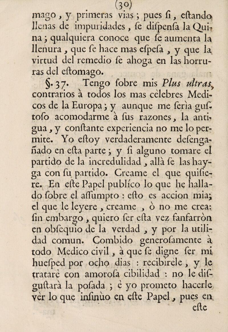 (3°) mago , y primeras vías; pues íi, eftando llenas de impuridades , fe diípenía Ja Qui¬ na ; qualquiera conoce que fe aumenta la llenura, que fe hace mas efpefa , y que la virtud del remedio íe ahoga en las horru¬ ras del eítomago. §.37. Tengo fobre mis Plus ultras> contrarios a todos los mas célebres Médi¬ cos de la Europa; y aunque me feria guft tofo acomodarme a fus razones, la anti¬ gua , y confiante experiencia no me lo per¬ mite. Yo eftoy verdaderamente defenga- hado en efta parte ; y fi alguno tomare el partido de la incredulidad , alia fe las hay- ga con fu partido. Crcame el que quifie- re. E11 efte Papel publico lo que he halla¬ do fobre el aífumpto : efto es acción miaj el que le leyere , creame , o no me crea: íin embargo, quiero fer efta vez fanfarrón en obfequio de la verdad , y por la utili¬ dad común. Combido generofamente a todo Medico civil, á que fe digne fer mi huefped por ocho dias : recibiréle, y le trataré con amoroía cibilidad : no le dif- guftara la pofada j é yo prometo hacerle ver lo que infinito en efte Papel, pues en, ' ’ efte