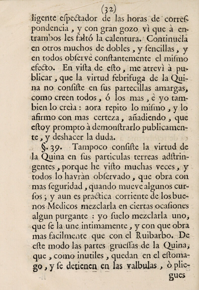 lígente eípc&ador de las horas de corred pondencia , y con gran gozo vi que á en¬ tramaos les faltó la calentura. Continuéla en otros muchos de dobles, y fencillas, y en todos obíervé conílantemente el mifmo efecto. En villa de ello, me atreví a pu¬ blicar , que la virtud febrífuga de la Qui¬ na no coníiíle en fus partecillas amargas, como creen todos, ó los mas > é yo tam¬ bién lo creía : aora repito lo mifmo , y lo afirmo con mas certeza, añadiendo , que eftoy prompto a demonílrarlo publicamen¬ te , y deshacer la duda. §. 39. Tampoco coníiíle la virtud de la Quina en fus partículas terreas adílrin- gentes, porque he viílo muchas veces, y todos lo havran obfervado , que obra con mas feguridad, quando mueve algunos cur¬ ios j y aun es practica corriente de los bue¬ nos Médicos mezclarla en ciertas ocafiones algún purgante : yo fuelo mezclarla uno¿ que fe la une intimamente, y con que obra mas fácilmente que con el Ruibarbo. De elle modo las partes grueíTas de la Quina, que , como inútiles , quedan en el eíloma- go, y fe detienen en las valbulas, ó plie¬ gues
