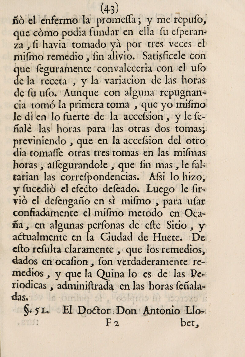 no él enfermo la promeífa; y me repufo, que cómo podia fundar en ella fu esperan¬ za , íi havia tomado ya por tres veces el miímo remedio, íin alivio. Satisficele con que Íeguramente convalecería con el ufo de la receta , y la variación de las horas de fu ufo. Aunque con alguna repugnan¬ cia tomó la primera toma , que yo miímo le di en lo fuerte de la accefsion, y le fe¬ ríale las horas para las otras dos tomas; previniendo, que en la acceísion del otro día tomafíe otras tres tomas en las miímas horas , aífegurandole , que íin mas, le fal¬ tarían las correípondencias. Aísi lo hizo, y fucedió el efeóto defeado. Luego le íir- vió el deíengarío en si miímo , para ufar confiadamente el miímo método en Oca- ría , en algunas perfonas de efie Sitio , y aófualmente en la Ciudad de Huete. De cito refulta claramente , que los remedios, dados en ocaíion , fon verdaderamente re¬ medios , y que la Quina lo es de las Pe¬ riódicas , adminiftrada en las horas fefíala- das. §• 51* El Dodtor Don Antonio Llo- ) F a bet.