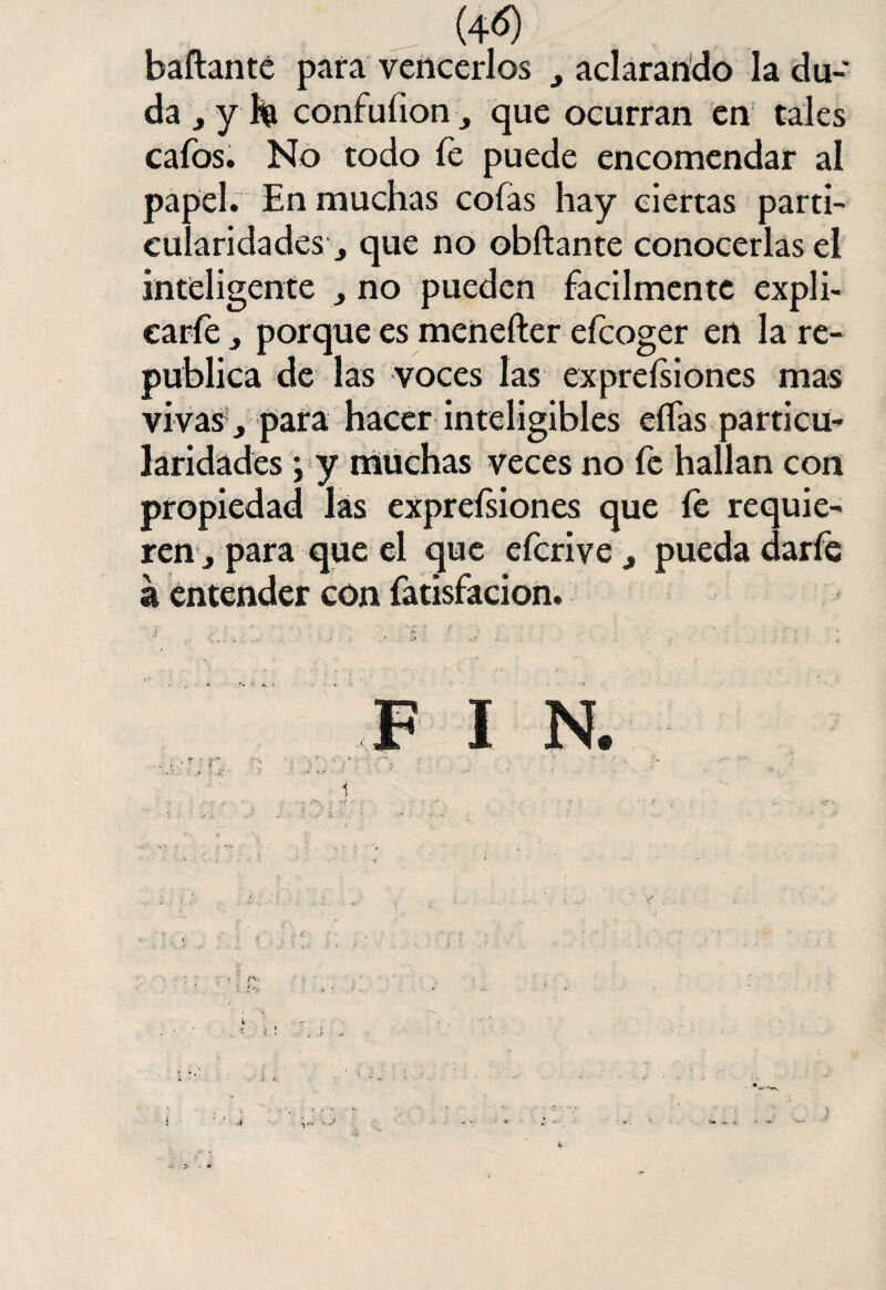 (4<S) bailante para vencerlos , aclarando la du¬ da , y h confuíionque ocurran en tales cafos. No todo fe puede encomendar al papel. En muchas colas hay ciertas parti- eularidades■> que no obílante conocerlas el inteligente > no pueden fácilmente expli¬ care , porque es menefter efcoger en la re¬ pública de las voces las expreísiones mas vivas , para hacer inteligibles eífas particu¬ laridades j y muchas veces no fe hallan con propiedad las exprefsiones que fe requie¬ ren s para que el que efcrive , pueda darfe a entender con fatisfacion. •J '• ' ’ ' ■ * F I N. . , í; f* ‘ ? * m ’Vv