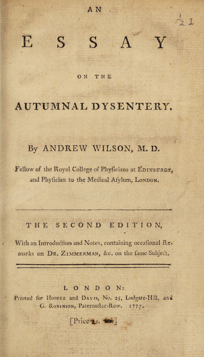 f Jk*. «*** ESSAY ON THE AUTUMNAL DYSENTERY. By ANDREW WILSON, M. D. fellow of the Royal College of Phylicians at Edinburgh, and Phyfician to the Medical Afylum, London. THE SECOND EDITION, With an Introduction and Notes, containing occasional Re¬ marks on Dr. Zimmerman, &c. on the fame Subject. ■wwimithwh m ii >»■■■■ niw innwwj>wnf—M wntfnriWP'Ban—ibi iiffim ■!■«■■!■■■» LONDON: Printed for Hooper and Davis, No. 25, Ludgate*HiH? and G, Robinson, Paternoftc-r-Row. 1777* [Price'is, 4mk\