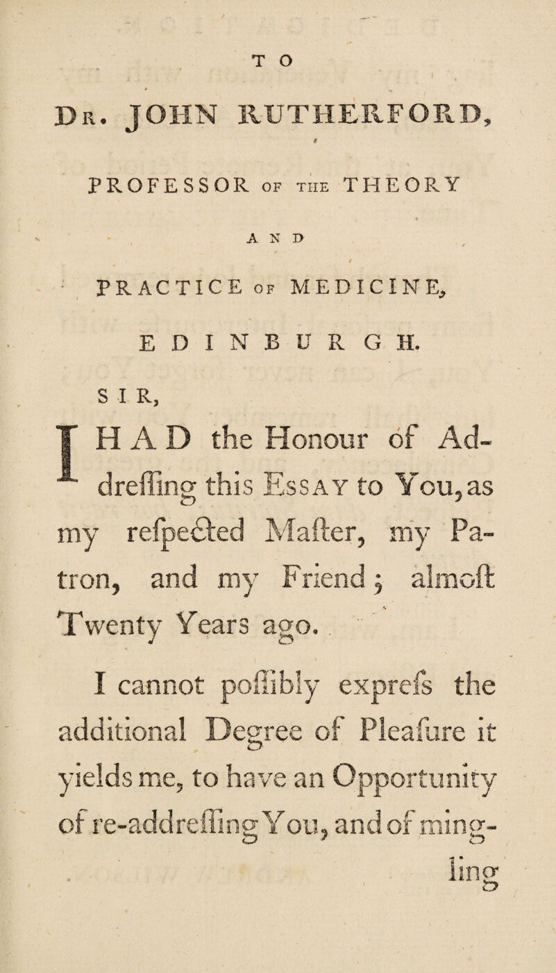 T O i Dr. JOHN RUTHERFORD, & PROFESSOR of the THEORY AND ' * / PRACTICE of MEDICINE, EDINBURGH. S I R, T HAD the Honour of Ad- dreffing this Essay to You,as my refpebded Mailer, my Pa¬ tron, and my Friend; almoft Twenty Years ago. . I cannot poffibly exprefs the additional Degree of Pleafure it yields me, to have an Opportunity of re-addreffing You, and of ruing- ling