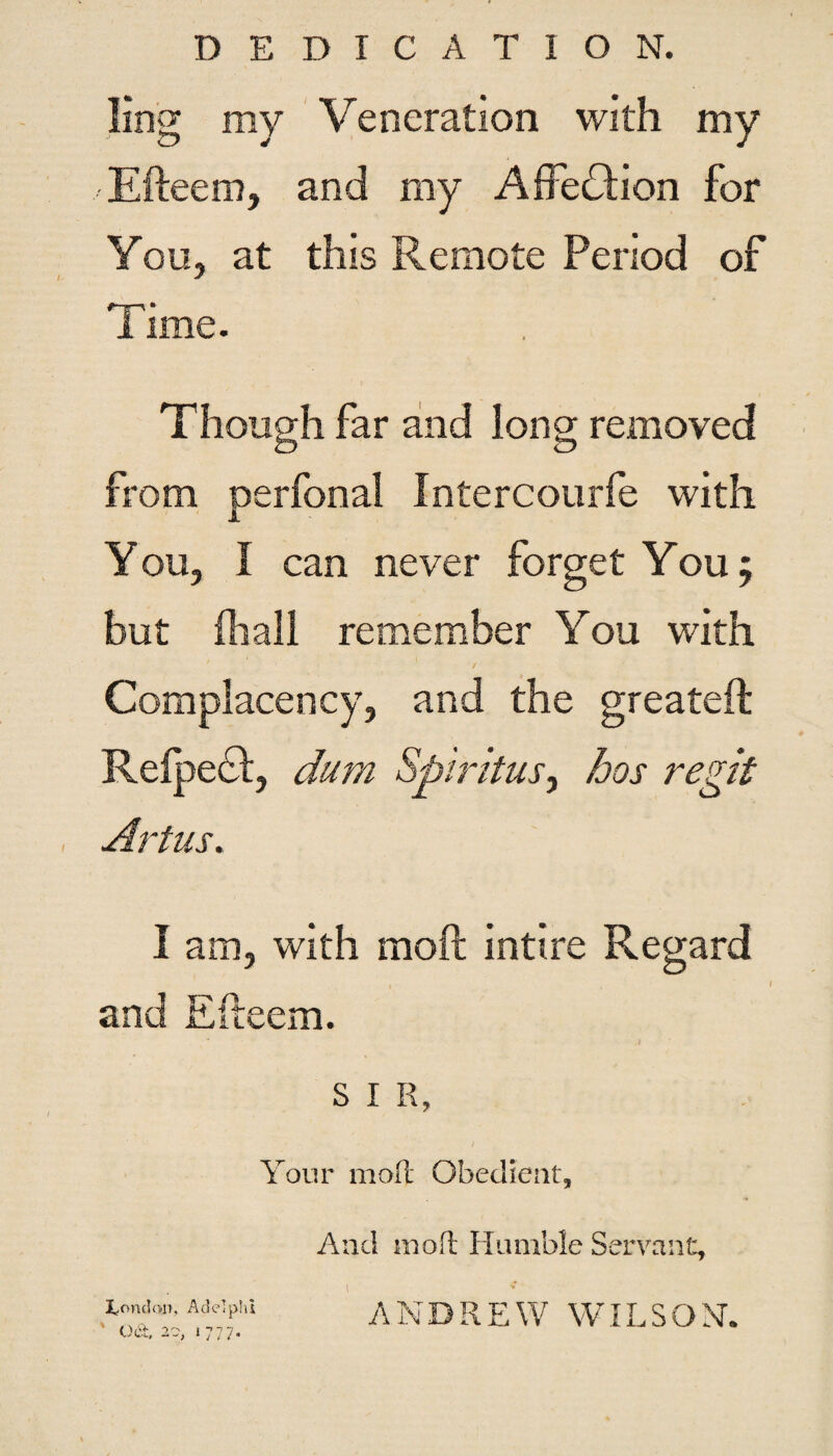 DEDICATION. ling ray Veneration with my Efteem, and my Affection for You, at this Remote Period of Time. Though far and long removed from perfonal Intercourfe with You, I can never forget You; but fhall remember You with Complacency, and the greateft Relpedl, dum Sjbirdus, bos regit Artus. I am, with moft intire Regard and Efteem. S I R, Your moft Obedient, I^onclon, Adelphi * OA 0 ^ i -T n 7 V.V ; 1 J i. i • And molt Humble Servant, ANDREW WILSON.