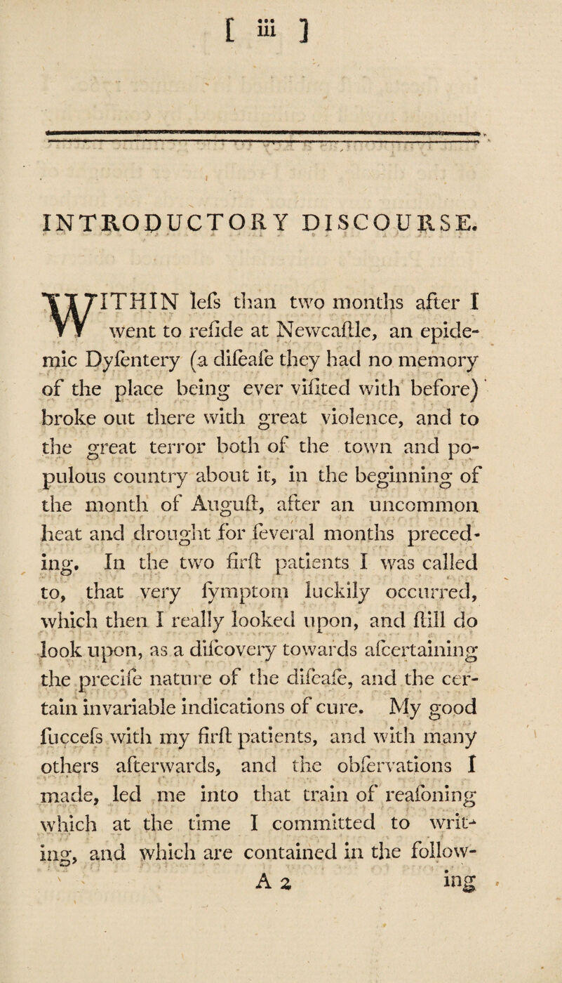 —.———-— ---- ■—-- I ' INTRODUCTORY DISCOURSE. • 1 * ' WITHIN lefs than two months after I went to refide at Newcahle, an epide¬ mic Dylentery (a difeafe they had no memory of the place being ever viilted with before) broke out there with great violence, and to the great terror both of the town and po¬ pulous country about it, in the beginning of the month of Auguft, after an uncommon heat and drought for feveral months preced¬ ing. In the two firft patients I was called ■ to, that very fymptom luckily occurred, which then I really looked upon, and hill do look upon, as a dilcovery towards afcertaining the precrfe nature of the dileafe, and the cer¬ tain invariable indications of cure. My good fuccefs with my firh patients, and with many others afterwards, and the obfervations I made, led me into that train of reafoning which at the time I committed to writ^ •'v-:' rz ;* _v •; ;• - i ing, and which are contained in the follow- r A z ing .