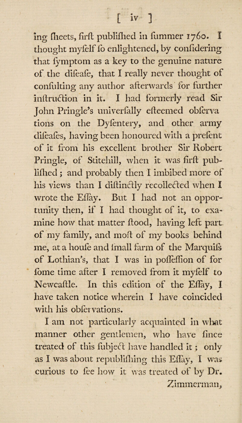 ing (fleets, firft publiffled in fummer 1760. 1 thought myfelf fo enlightened, by confidering that fymptom as a key to the genuine nature of the difeafe, that I really never thought of confulting any author afterwards for further inftruftion in it. I had formerly read Sir John Pringle’s univerfally efteemed obferva tions on the Dyfentery, and other army dileafes, having been honoured with a prelent of it from his excellent brother Sir Robert Pringle, of Stitehill, when it was firft pub¬ lished ; and probably then I imbibed more of his views than I diftinclly recollefted when I wrote the Eflay. But I had not an oppor¬ tunity then, if I had thought of it, to exa¬ mine how that matter flood, having left part, of my family, and mo ft of my books behind me, at a houfe and fmall farm of the Marquifs of Lothian's, that I was in pofleflion of for fbme time after I removed from it myfelf to Newcaftle. In this edition of the Eflay, I have taken notice wherein I have coincided with his observations. I am not particularly acquainted in what manner other gentlemen, who have fince treated of this fubject have handled it; only as I was about republifhing this Eflay, I was curious to fee how it was treated of by Dr. Zimmerman,