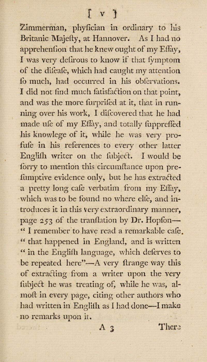 Timmerman, phyfician in ordinary to his Britanic Majefty, at Hannover. As I had no apprehenfion that he knew ought of my Effay, I was very defirous to know if that fymptom of the difcafe, which had caught my attention fo much, had occurred in his obfervations. I did not find much fatisfaftion on that point, and was the more furprifed at it, that in run¬ ning over his work, I difcovered that he had made ufe of my Efiay, and totally fupprefled his knowlege of it, while he was very pro- fufe in his references to every other latter * Englilh writer on the fubjeft. I would be lorry to mention this circumftance upon pre- fumptive evidence only, but he has extracted a pretty long cafe verbatim from my Efiay, which was to be found no where elfe, and in- i troduces it in this Very extraordinary manner, page 253 of the tranllation by Dr. Hopfon—• “ I remember to have read a remarkable cafe. u that happened in England, and is written “ in the Englifii language, which deferves to be repeated here”-—-A very ftrange way this of extracting from a writer upon the very lubjefl he was treating of, while he was, ai¬ med in every page, citing other authors who had written in Englilh as I had done—I make no remarks upon it, A 3 There