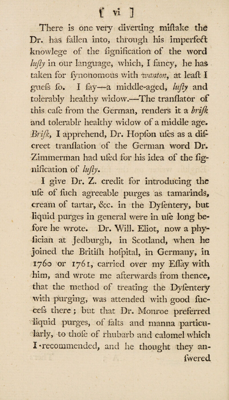 There is one very diverting miflake the Dr. has fallen into, through his imperfedfc knowlege of the fignification of the word lufly in our language, which, I fancy, he has taken for fynonomous with wanton, at leaft I griefs fb. I fay—a middle-aged, lufly and tolerably healthy widow.—The tranflator of this cafe from the German, renders it a brifk and tolerablr healthy widow of a middle age. Brifk, I apprehend. Dr. Hopfon ufes as a dife creet tranflation of the German word Dr. Zimmerman had ufed for his idea of the fig¬ nification of lufty. I give Dr. Z. credit for introducing the ufe of fiich agreeable purges as tamarinds, cream of tartar, &c. in the Dyfentery, but liquid purges in general were in ufe long be¬ fore he wrote. Dr. Will. Eliot, now a phy- llcian at Jedburgh, in Scotland, when he joined die Britilh hofpital, in Germany, in 1760 or 1761, carried over my Eflay with him, and wrote me afterwards from thence, that the method of treating the Dyfentery with purging, was attended with good fiic- cefs there; but that Dr. Monroe preferred liquid purges, of falts and manna particu¬ larly, to thofe of rhubarb and calomel which I 'recommended, and he thought they an- fvvered