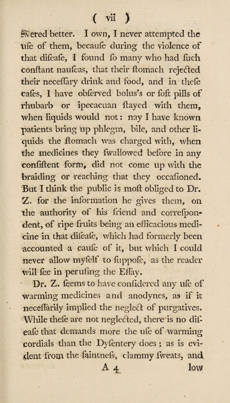 ( ™ ) ?Xeted better. I own, I never attempted the life of them, becaufe during the violence of that difeafe, 1 found fo many who had fuch conftant naufeas, that their ftomach rejected their neceflary drink and food, and in. thefe cafes, I have obferved boluses or fcft pills of rhubarb or ipecacuan flayed with them, when liquids would not: nay I have known patients bring tip phlegm, bile, and other li¬ quids the ftomach was charged with, when the medicines they fwaliowed before in any confiftent form, did not come up with the braiding or reaching; that they occafioned. But I think the public is raoft obliged to Dr. Z. for the information he gives them, on the authority of his friend and correspon¬ dent, of ripe fruits being an efficacious medi¬ cine in that difeafe, which had formerly been accounted a caufe of it, but which I could never allow myfelf to fuppofe, as the reader will fee in perilling the Eflay. Dr. Z. feems to have considered any ufe of warming medicines and anodynes, as if it neceflarily implied the neglect of purgatives. While thefe are not neglected, there is no dii¬ eafe that demands more the ufe of warming cordials than the Dyfentery does ; as is evi¬ dent from the faintnefs, clammy fweats9 and A 4. low %