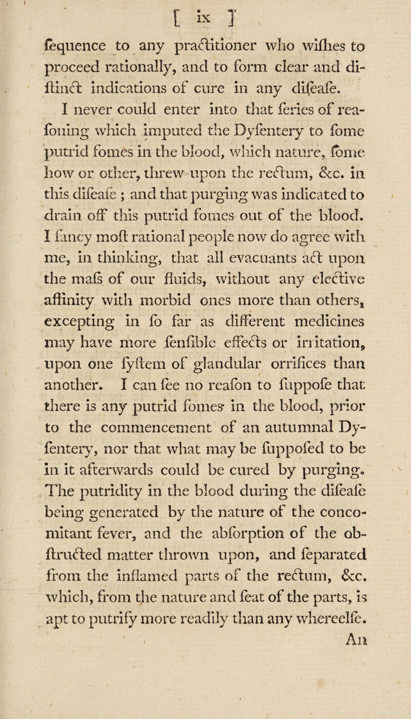 {equence to any practitioner who wiflies to proceed rationally, and to form clear and di- ftinCt indications of cure in any clifeafe. I never could enter into that feries of rea- foning which imputed the Dyfentery to fome putrid fomes in die blood, which nature, fome how or other, threw upon the reftum, &c. in this difeale ; and that purging was indicated to drain off this putrid fomes out of the blood. I fancy moft rational people now do agree with me, in thinking, that all evacuants act upon the mafs of our fluids, without any elective affinity with morbid ones more than others, excepting in fo far as different medicines may have more fenfible effects or irritation,, upon one fyftem of glandular orrifices than another. I can fee no reafbn to fuppofe that there is any putrid follies' in the blood, prior to the commencement of an autumnal Dy¬ fentery, nor that what may be fuppofed to be in it afterwards could be cured by purging. The putridity in the blood during the difeafe belli2; generated bv the nature of the conco- mitant fever, and the abforption of the ob- ftrufted matter thrown upon, and feparated from the inflamed parts of the reel uni, &c. which, from the nature and feat of the parts, is apt to putrify more readily than any whereelfe. • An