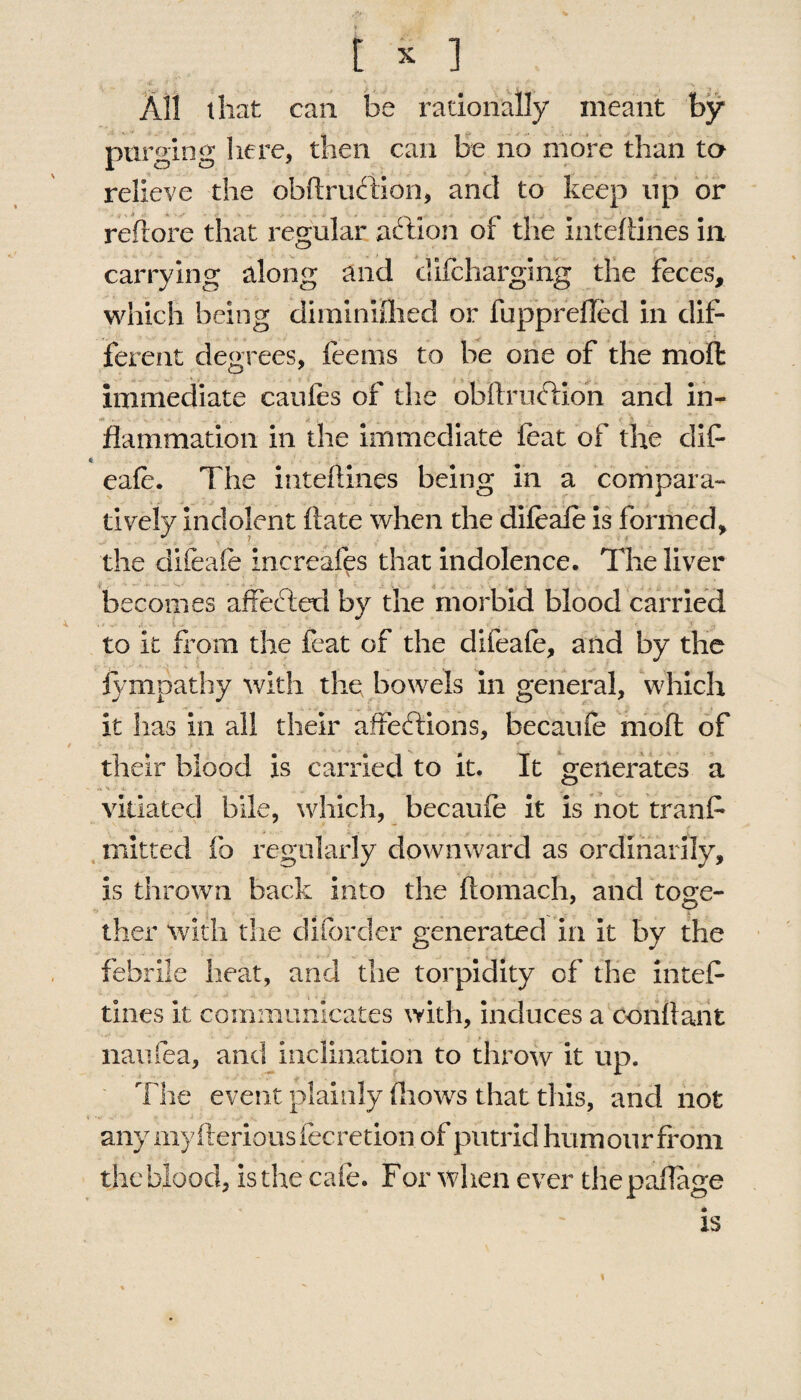 All that can be rationally meant by purging here, then can be no more than to relieve the obftruftion, and to keep up or reflore that regular addon of the inteftines in carrying along and clifcharging the feces, which being diminished or fupprefled in dif¬ ferent degrees, feems to be one of the molt immediate cauies of the ohllrncdion and in¬ flammation in the immediate feat of the dif * eafe. The inteftines being in a compara¬ tively indolent ftate when the difeafe is formed, the difeafe increafes that indolence. The liver becomes affedted by the morbid blood carried to it from the feat of the difeafe, and by the Sympathy with the bowels in general, which it has in all their affedtions, becaufe moil: of their blood is carried to it. It generates a Vi - -4. , . ^ vitiated bile, which, becaufe it is not tranf mitred fo regularly downward as ordinarily, is thrown back into the fiomach, and toge¬ ther with the di (order generated in it by the febrile heat, and the torpidity of the intef- tines it communicates with, induces a conflant naufea, and inclination to throw it up. The event plainly (hows that this, and not any my (lerious fecretion of putrid humour from the blood, is the cafe. For when ever thepaflage is %