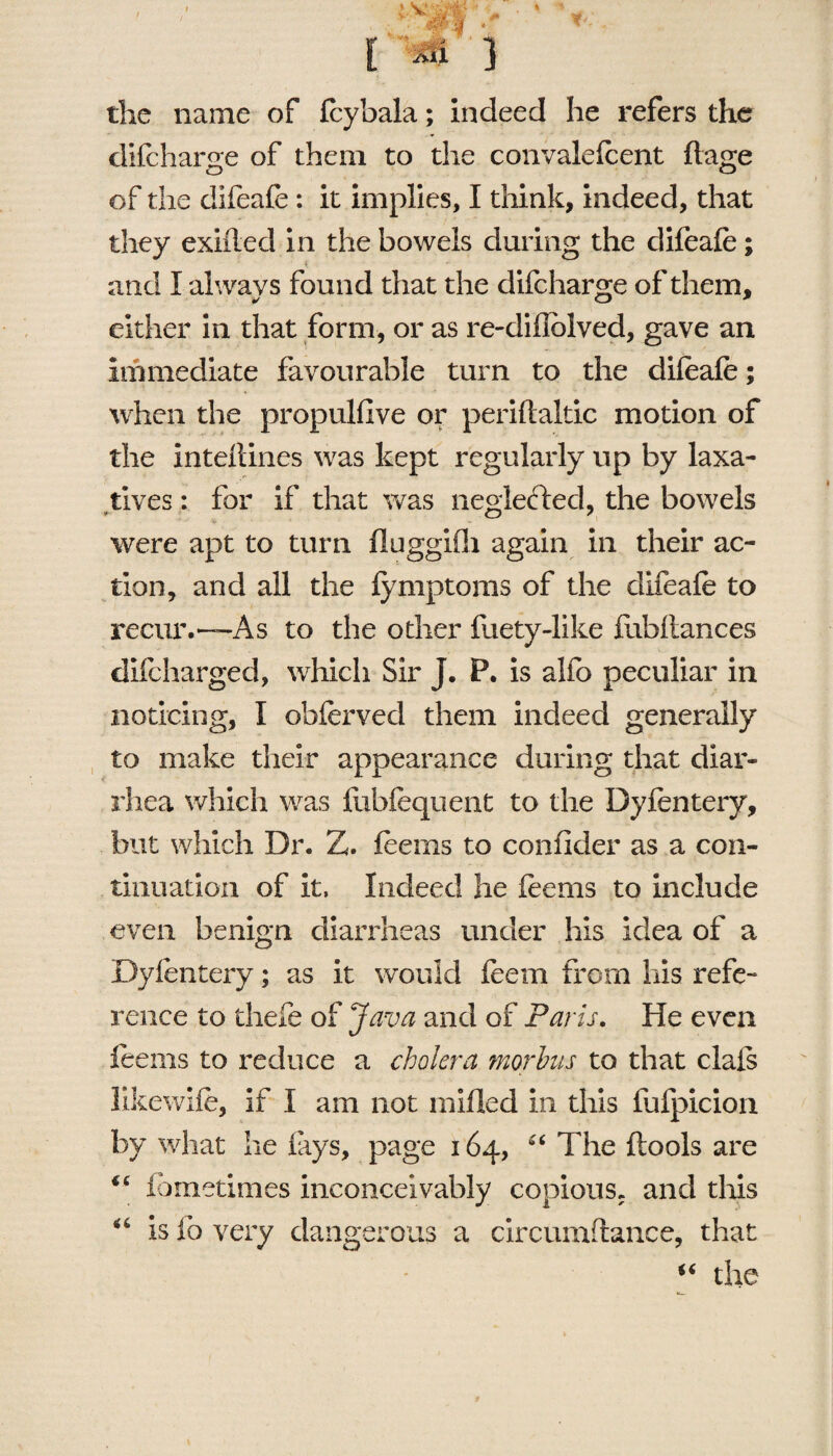 % the name of feybala; indeed he refers the difeharge of them to the convalefeent ftage of the difeafe : it implies, I think, indeed, that they exiiled in the bowels during the difeafe; and I ahvavs found that the difeharge of them, either in that form, or as re-difiolved, gave an immediate favourable turn to the difeafe; when the propulfive or periftaltic motion of the intellines was kept regularly up by laxa¬ tives : for if that was neglected, the bowels were apt to turn fluggifli again in their ac¬ tion, and all the fymptoms of the difeafe to recur.—As to the other fuety-like fubftances uncharged, which Sir J. P. is alfo peculiar in noticing, I obferved them indeed generally to make their appearance during that diar¬ rhea which was fubfequent to the Dyfentery, but which Dr. Z. feems to conflder as a con¬ tinuation of it, Indeed he feems to include even benign diarrheas under his idea of a Dyfentery; as it would feem from his refe¬ rence to thefe of Java and of Paris. He even feems to reduce a cholera morbus to that clals 3 ike wife, if I am not milled in this fufpicion by what he lays, page 164, “ The ftools are <c lometimes inconceivably copious, and this “ is fo very dangerous a circumftance, that (( the