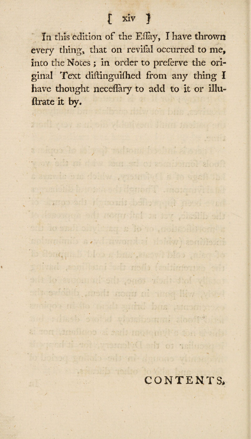 In this edition of the Eflay, I have thrown every thing, that on revifal occurred to me, into the Notes ; in order to preferve the ori¬ ginal Text diftinguiflied from any thing I have thought neceflary to add to it or illu- ftrate it by. CONTENTS*