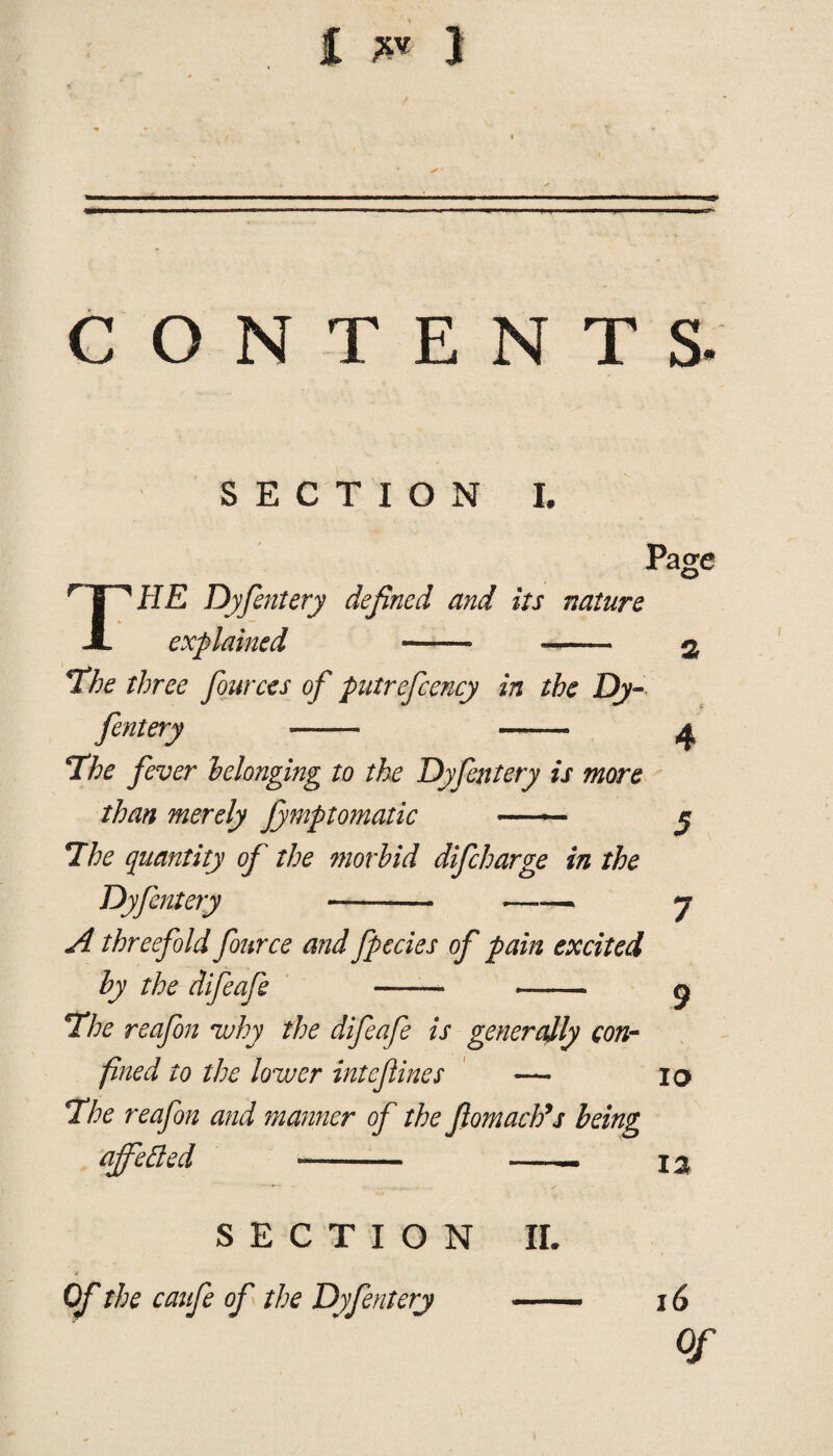 £ ** 1 CONTENTS T Pasre 4 SECTION I. / HE Dyfentery defined and its nature explained - - *The three fources of putrefcency in the Dy¬ fentery —- - 4The fever belonging to the Dyfentery is more than merely Jymptomatic — y *Ihe quantity of the morbid difcharge in the Dyfentery --- 7 A threefold fource and fpccies of pain excited by the difeafe ——* ™ g 7he reafon why the difeafe is generally con¬ fined to the lower intefines — 10 The reafon and manner of the flomacb’s being affected - - I a SECTION II. Of the caufe of the Dyfentery .- 16 Of