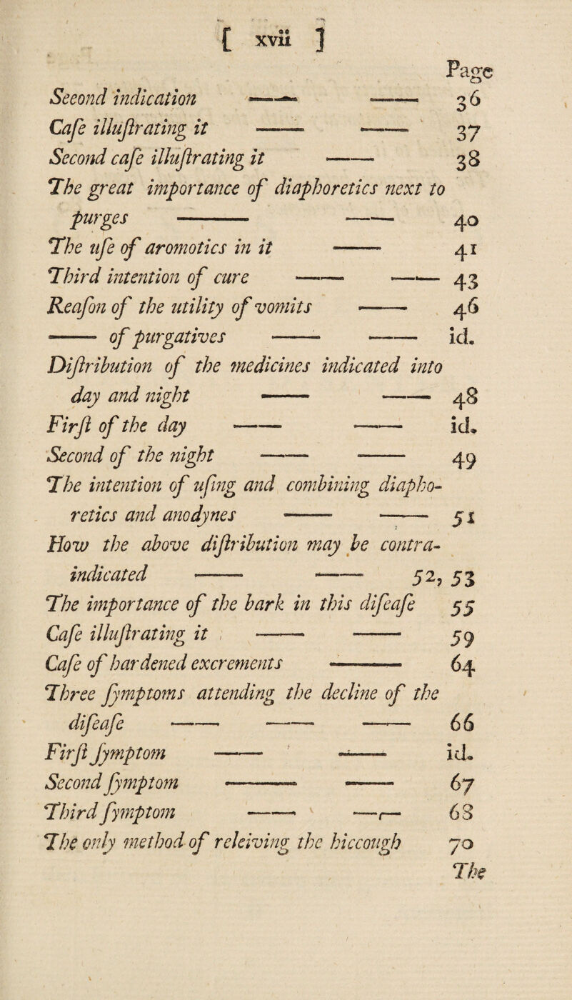 Page 36 37 3§ Second indication - -- Cafe illujlrating it ——- ——— Second cafe illujlrating it- The great importance of diaphoretics next to purges - --40 The ufe of aromotics in it ■—— 41 Third intention of cure-—■— 43 Reafon of the utility of vomits ——- 46 -- of purgatives -- ——— icL Diftribution of the medicines indicated into day and night -- -- 48 Firfi of the day ——- —- id. Second of the night —— --- 45 The intention of ufing and combining diapho¬ retics and anodynes - - 51 How the above diftribution may be contra¬ indicated ——• -- 52, 53 The importance of the bark in this difeafe 55 Cafe illujlrating it ; —*—• ——- 59 Cafe of hardened excrements -—- 64 Three fymptoms attending the decline of the — — ——• 6 6 —— ~—— id„ - -—- 67 njeaje-——■ —— Fir ftJymptom —— ——— Second Jymptom —-— -—- Third fymptom -- —,— The only method of rdelving the hiccough 68 70