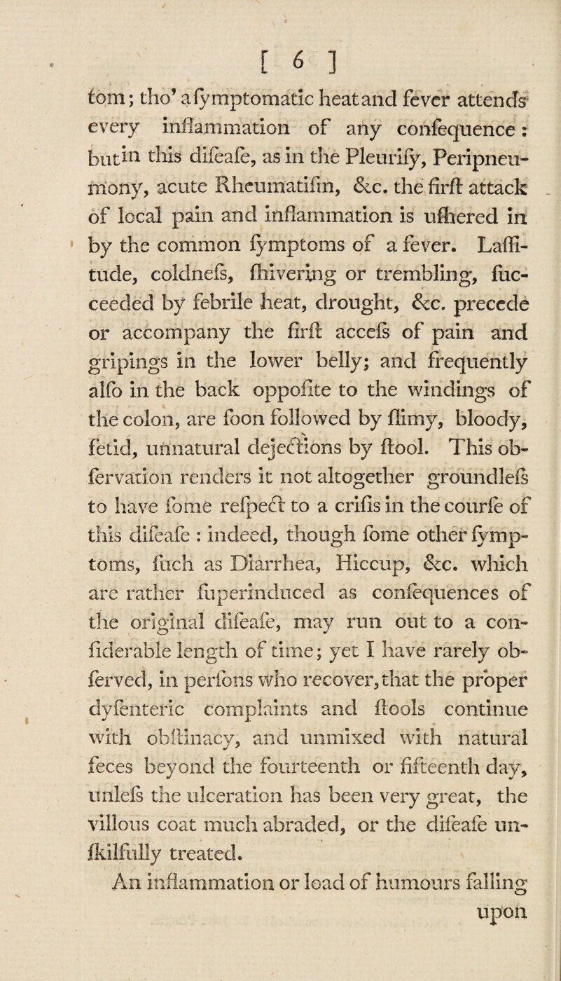 [ 6 ] tom; tho’ afymptomatlc heat and fever attends every inflammation of any confequence: but in this difeafe, as in the Pleurify, Peripneu- many, acute Rhemnatiiin, &c. the firft attack of local pain and inflammation is ufhered in by the common fymptoms of a fever. Laffi- tude, coldnefs, Shivering or trembling, fuc- ceecled by febrile heat, drought, &c. precede or accompany the firft accefs of pain and gripings in the lower belly; and frequently alfo in the back oppofite to the windings of the colon, are foon followed by flimy, bloody, fetid, unnatural dejections by ftool. This ob- fervation renders it not altogether groundleft to have fome refpeft to a crifis in the courfe of this difeafe : indeed, though fome other fymp¬ toms, fucri as Diarrhea, Hiccup, &c. which are rather ftiperinduced as confequences of the original clifeafe, may run out to a con- fiderable length of time; yet I have rarely ob~ ferved, in peribns who recover, that the proper dyfenteric complaints and ftools continue with obftinacy, and unmixed with natural feces beyond the fourteenth or fifteenth day, unleis the ulceration has been very great, the villous coat much abraded, or the difeafe un¬ skilfully treated. An inflammation or load of humours falling upon