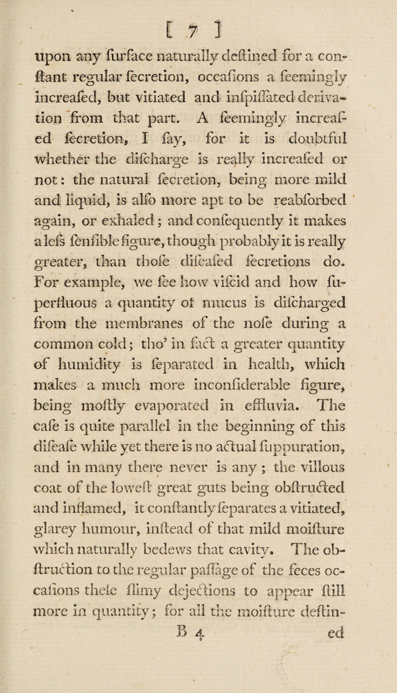 upon any furface naturally deftmed for a con- ftant regular lecretion, occasions a feemingly increaled, but vitiated and infpifiated deriva¬ tion from that part. A feemingly Uncreat¬ ed lecretion, I lay, for it is doubtful whether the dilcharge is really increaled or not: the natural lecretion, being more mild and liquid, is alfo more apt to be reabforbed again, or exhaled; and coniequently it makes a left fenfible figure, though probably it is really greater, than thole difeafed fecretions do. For example, we lee how vifcid and how fu- perhuous a quantity of mucus is diicharged from the membranes of the nofc during a common cold; tho5 in fact a greater quantity of humidity is leparated in health, which makes a much more inconfiderable figure, being moftly evaporated in effluvia. The cafe is quite parallel in the beginning of this clifeafe while yet there is no actual fuppuration, and in many there never is any ; the villous coat of the lowed great guts being obftruCted and inflamed, it conftantly feparates a vitiated, glarey humour, inftead of that mild moifture which naturally bedews that cavity. The oh- fir action to the regular paftage of the feces oc~ calions thele filmy dejections to appear (till more in quantity; for all the moifture deftin- B 4 ed
