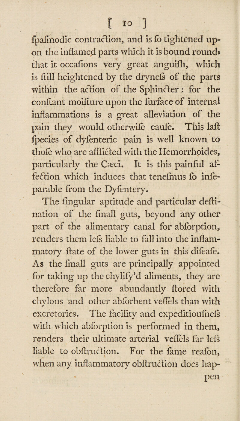 jT . , [ 10 ] fpafmodic contraction, and is fo tightened up¬ on the inflamed parts which it is bound round* that it occafions very great anguifh, which is ft ill heightened by the drynefs of the parts within the affcion of the Sphinfter : for the conftant moiflure upon the furface of internal inflammations is a great alleviation of the pain they would other wife caufe. This laft fpecies of dyfenteric pain is well known to thofe who are afflicted with the Hemorrhoides, particularly the Csech It is this painful af¬ fection which induces that tenefmus fo infe- parable from the Dyfentery. The lingular aptitude and particular defti- nation of the fmall guts, beyond any other part of the alimentary canal for abforption, V renders them lets liable to fall into the inflam¬ matory date of the lower guts in this difeafe. As the fmall guts are principally appointed for taking up the chylify’d aliments, they are therefore far more abundantly ftored with chylous and other abforbent veflels than with excretories. The facility and expeditioufnels with which abforption is performed in them, renders their ultimate arterial veflels far left liable to obftruCtion. For the fame reafbn, when any inflammatory obftruction does hap¬ pen